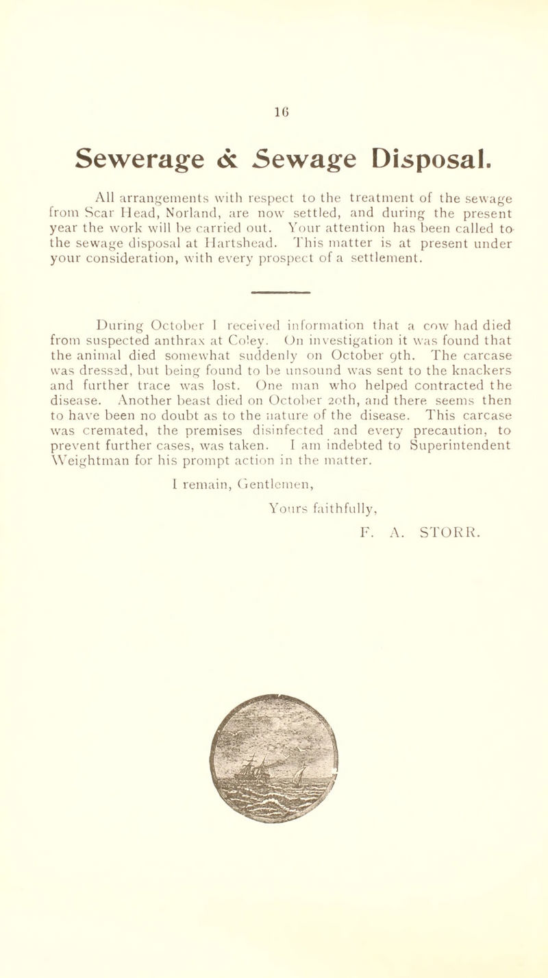 1G Sewerage <x Sewage Disposal. All arrangements with respect to the treatment of the sewage from Scar Head, Norland, are now settled, and during the present year the work will be carried out. Your attention has been called to the sewage disposal at Hartshead. This matter is at present under your consideration, with every prospect of a settlement. During October 1 received information that a cow had died from suspected anthrax at Coley. On investigation it was found that the animal died somewhat suddenly on October gth. The carcase was dressed, but being found to be unsound was sent to the knackers and further trace was lost. One man who helped contracted the disease. Another beast died on October 20th, and there seems then to have been no doubt as to the nature of the disease. This carcase was cremated, the premises disinfected and every precaution, to prevent further cases, was taken. I am indebted to Superintendent Weightman for his prompt action in the matter. I remain, Gentlemen, Yours faithfully, F. A. STORR.