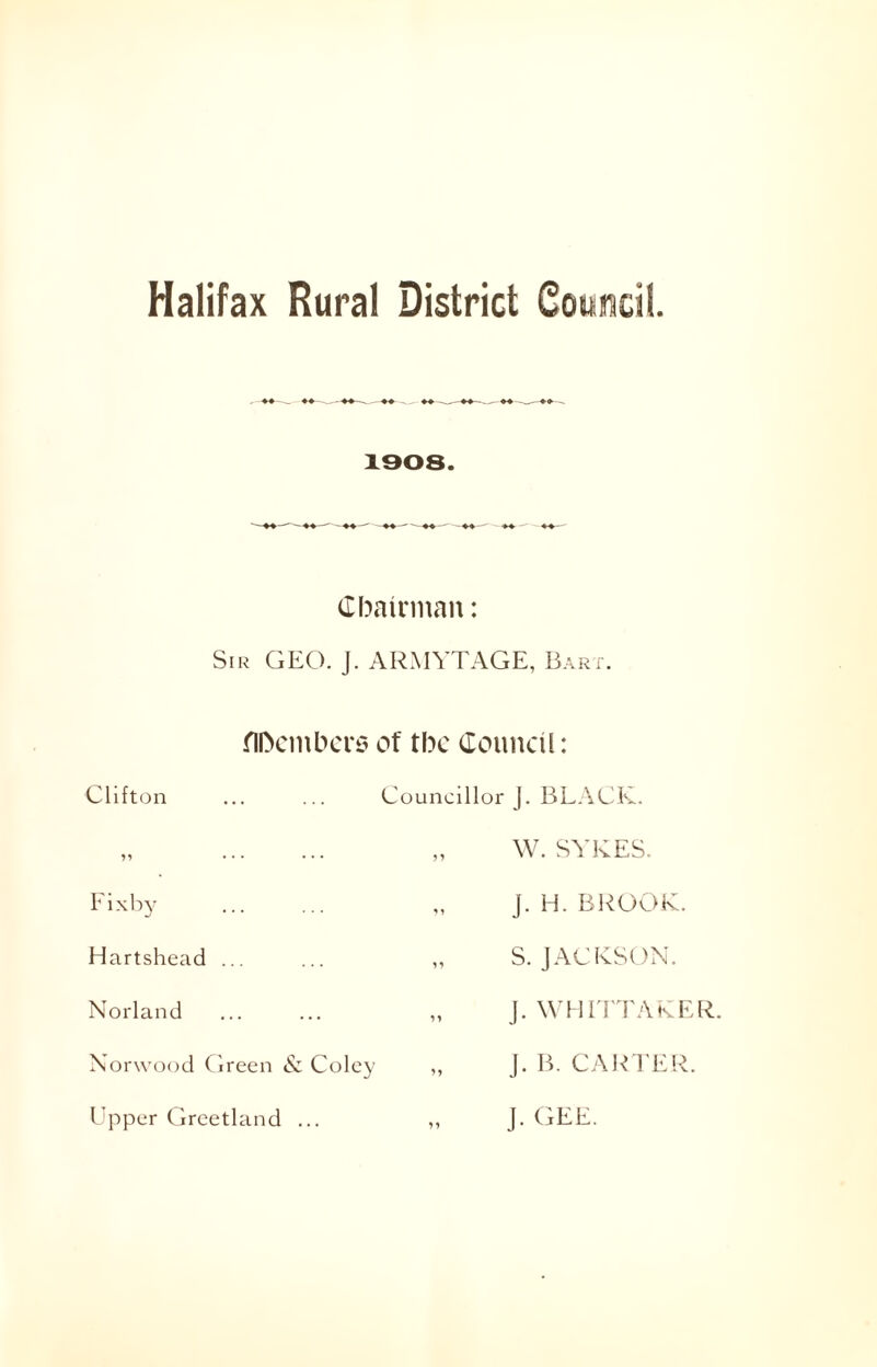 1308. Chairman: Sir GEO. J. ARMYTAGE, Bart. Members of the Council: Clifton n • • • • • • Fixby Hartshead ... Norland Norwood Green & Coley Upper Greetland ... Councillor J. BLACK. „ W. SYKES. J. H. BROOK. ,, S. JACKSON. „ J. WHITTAKER. „ j. B. CARTER. J. GEE.