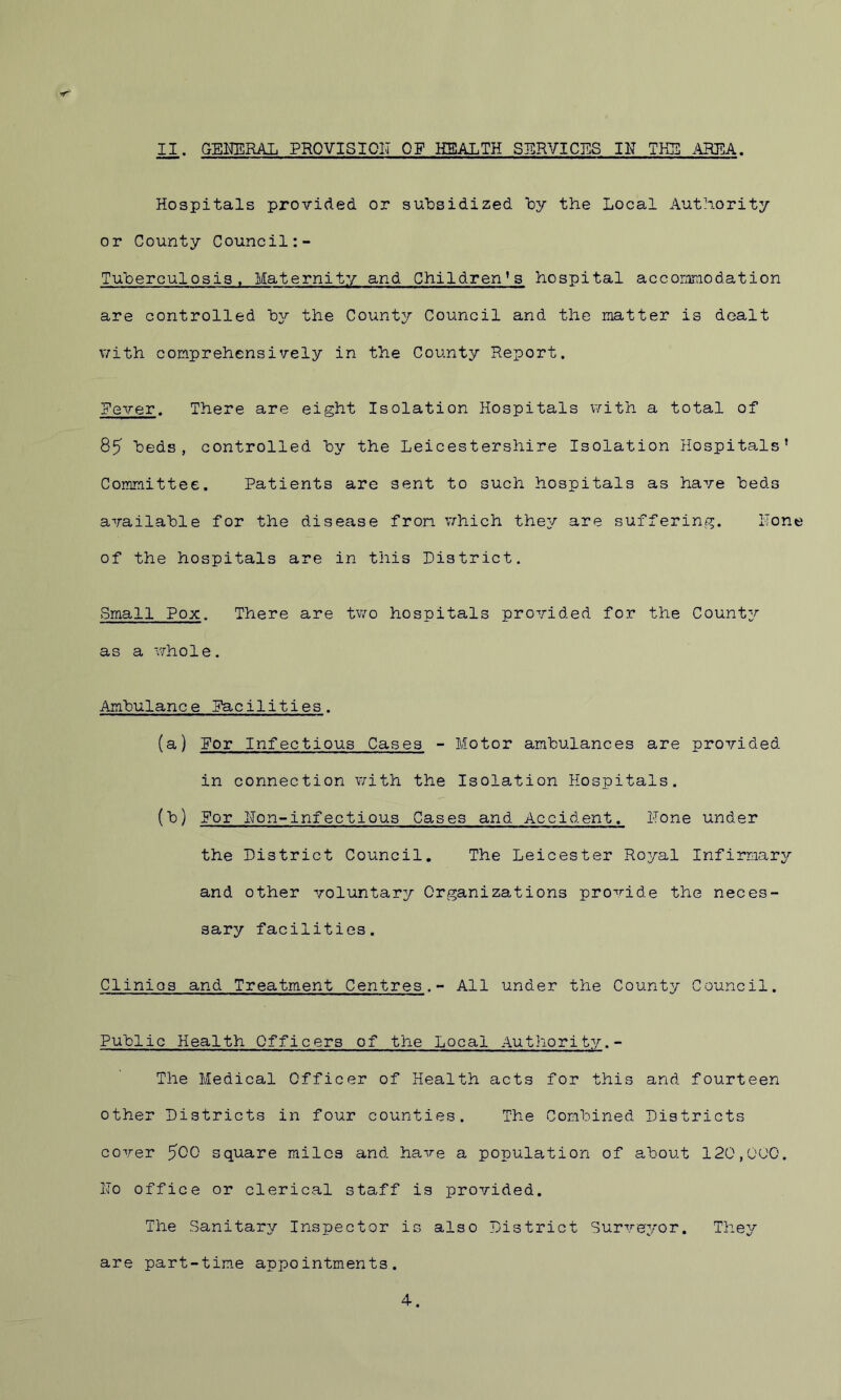Hospitals provided or subsidized by the Local Authority or County Council Tuberculosis. Maternity and Children’s hospital accommodation are controlled by the County Council and the matter is dealt with comprehensively in the County Report. Fever. There are eight Isolation Hospitals with a total of 85 beds, controlled by the Leicestershire Isolation Hospitals’ Committee. Patients are sent to such hospitals as have beds available for the disease from which they are suffering. Hone of the hospitals are in this District. Small Pox. There are two hospitals provided for the Count;/- as a whole. Ambulance Facilities. (a) For Infectious Cases - Motor ambulances are provided in connection with the Isolation Hospitals. (b) For Non-infectious Cases and Accident. Hone under the District Council. The Leicester Royal Infirmary and other voluntary Organizations provide the neces- sary facilities. Clinios and Treatment Centres.- All under the County Council. Public Health Officers of the Local Authority.- The Medical Officer of Health acts for this and fourteen other Districts in four counties. The Combined Districts cover 500 square miles and have a population of about 120,000. Ho office or clerical staff is provided. The Sanitary Inspector is also District Surveyor. They are part-time appointments. 4.