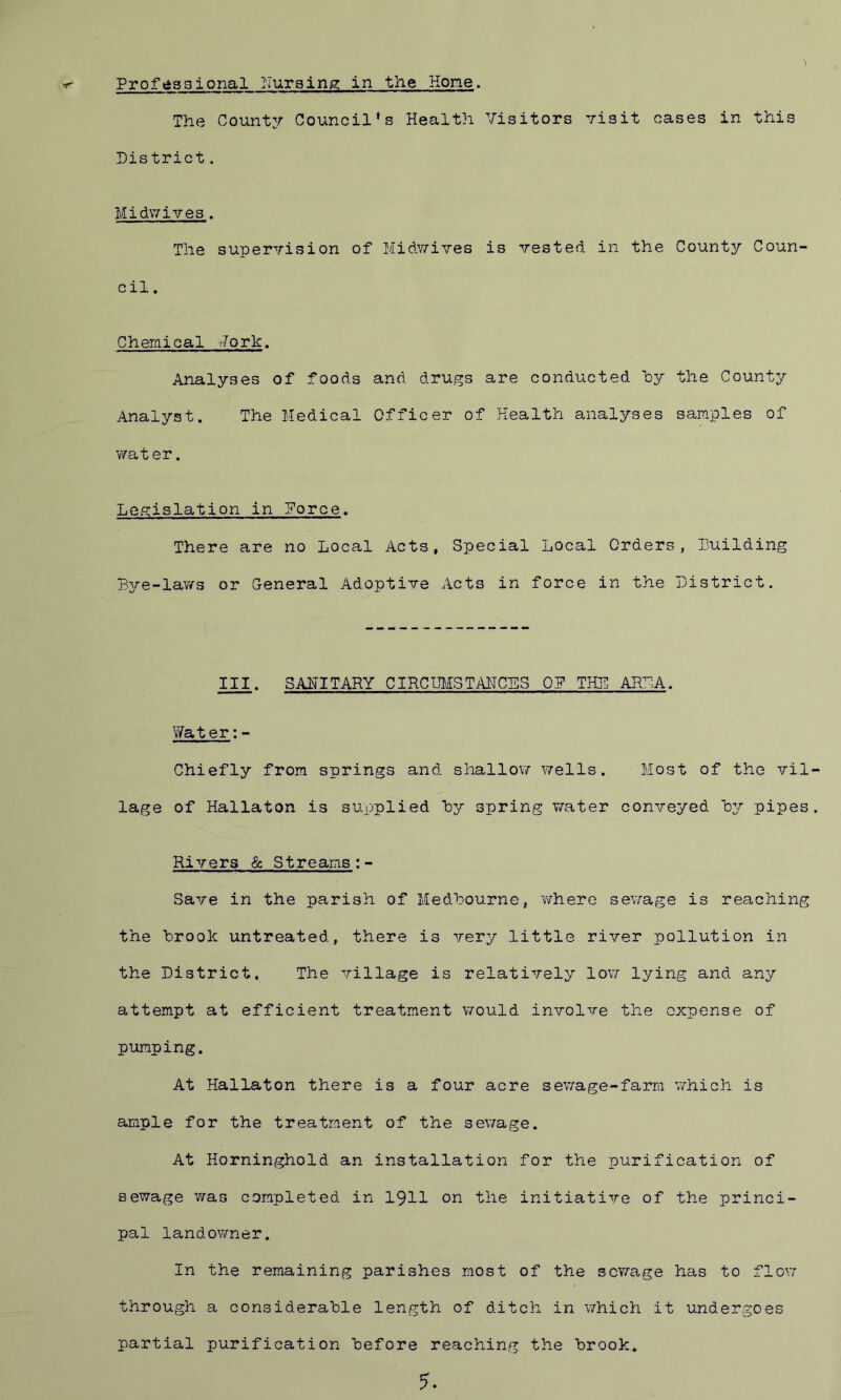 The County Council's Health Visitors visit cases in this District. Midwives . The supervision of Midv/ives is vested in the County Coun- cil . Chemical Vork. Analyses of foods and drugs are conducted by the County Analyst. The Medical Officer of Health analyses samples of water. Legislation in Porce. There are no Local Acts, Special Local Orders, Luilding Bye-laws or General Adoptive Acts in force in the District. III. SANITARY CIRCUMSTANCES OP THE ARPA. Water:- Chiefly from springs and shallow wells. Most of the vil lage of Hallaton is supplied by spring water conveyed by pipes Rivers & Streams:- Save in the parish of Medbourne, where sewage is reaching the brook untreated, there is very little river pollution in the District. The village is relatively low lying and any attempt at efficient treatment would involve the expense of pumping. At Hallaton there is a four acre sewage-farm which is ample for the treatment of the sewage. At Horninghold an installation for the purification of sewage was completed in 1911 on the initiative of the princi- pal landowner. In the remaining parishes most of the sewage has to flow through a considerable length of ditch in which it undergoes partial purification before reaching the brook. 5.