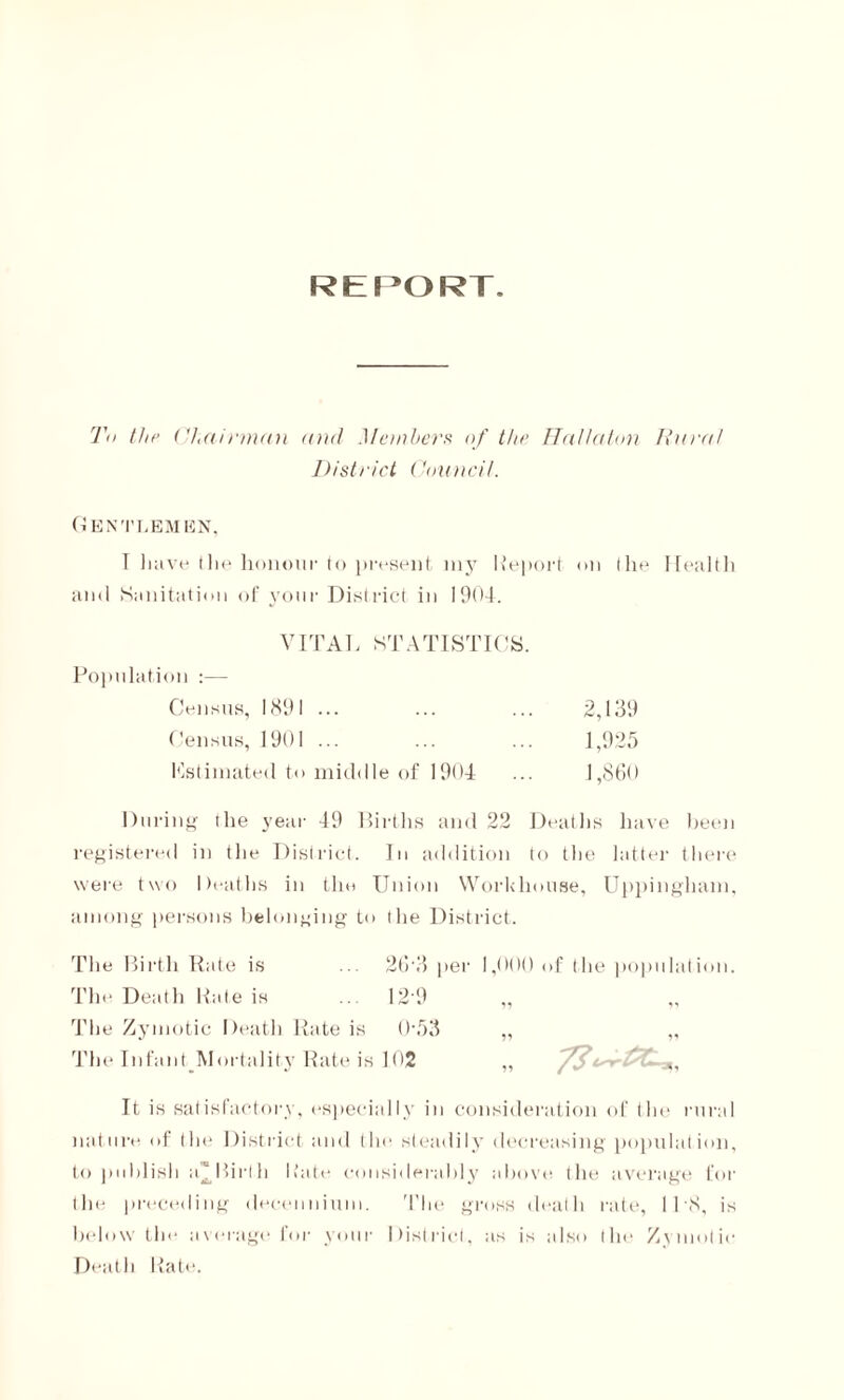 REPORT. To the Chairman and Members of the Hallaton Rural District Council. Gentlemen, I have the honour to present my Report on the Health and Sanitation of your District in 1904. VITAL STATISTICS. Population :— Census, 189 I ... 2,139 Census, 1901 ... 1,925 Kstimated to middle of 1904 1,860 During the year 49 Births and 22 Deaths have been registered in the District. In addition to the hitter there were two Deaths in the Union Workhouse, Uppingham, among persons belonging to the District. The Birth Rate is ... 26'3 per 1,000 of (lie population. The Death Rate is ... 12 9 „ „ The Zymotic Death Rate is 0’53 „ „ The Infant Mortality Rate is 102 „ 7$a,, It is satisfactory, especially in consideration of the rural nature of the District and the steadily decreasing population, to publish a^Birth Rate considerably above the average for the preceding deceimium. The gross death rate, IPS, is below the average for your District, as is also the Zymotic Death Rate.