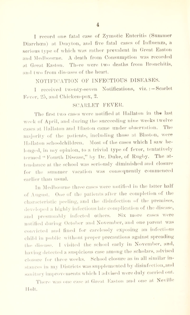 I record one fatal case of Zymotic Enteritis (Summer Diarrhoea) at Drayton, and five fatal cases of Influenza, a serious type of which was rather prevalent in Great Easton and Med ho urne. A death from Consumption was recorded at Great Easton. There were two deaths from Bronchitis, and two from diseases of the heart. NOTIFICATION OF INFECTIOUS DISEASES. 1 received twenty-seven Notifications, viz.: Scarlet Fever, 25, and Chicken-pox, 2. SCARLET FEVER. The first two cases were notified at Ilallaton in the last week of April, and during the succeeding nine weeks twelve cases at Ilallaton and Blast-on came under observation. The majority of the patients, including those at Blaston, were Ilallaton schoolchildren. Most of the cases which I saw be- longed, in my opinion, to a trivial type of fever, tentatively termed “Fourth Disease,” by l)r. Duke, of Rugby. The at- tendance at the school was seriously diminished and closure for the summer vacation was consequently commenced earlier than usual. In Medbourne three cases were notified in the latter half of August. One of the patients after the completion of the characteristic peeling, and the disinfection of the premises, developed a highly infectious late complication of the disease, and presumably infected others. Six more cases were notified during October and November, and one parent was convicted and fined for carelessly exposing an infectious child in public without proper precautions against spreading the disease. 1 visited the school early in November, and, having detected a suspicious case among the scholars, advised closure for three weeks. School closure as in all similar in- stances in ni t Districts was supplemented by disinfection,and sanitary improvements which 1 ad\ ised were duly carried ont. There was one case at Great Fasten and one at Nevilh Holt.