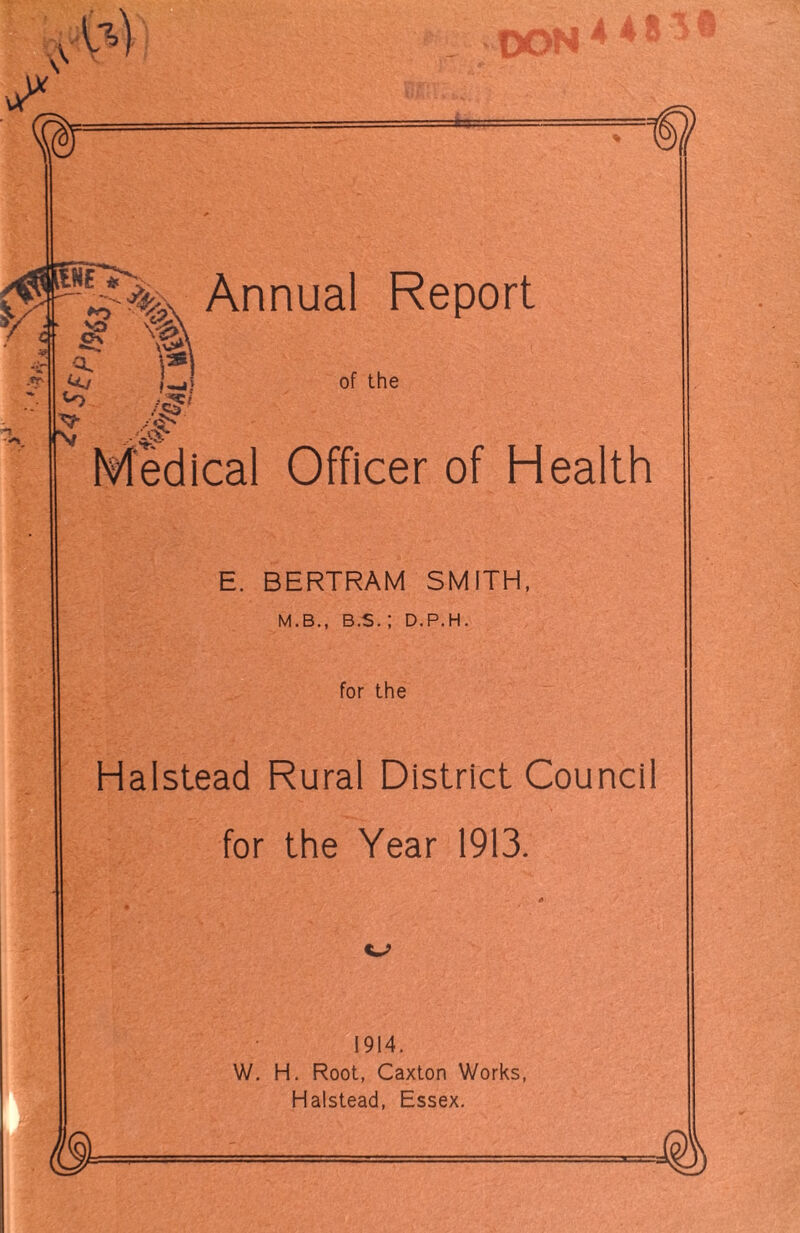 A U .fr Nr }?>, Annual Report & -At i) # of the Medical Officer of Health E. BERTRAM SMITH, M.B., B.S. ; D.P.H. for the Halstead Rural District Council for the Year 1913. 1914. W. H. Root, Caxton Works, Halstead, Essex.