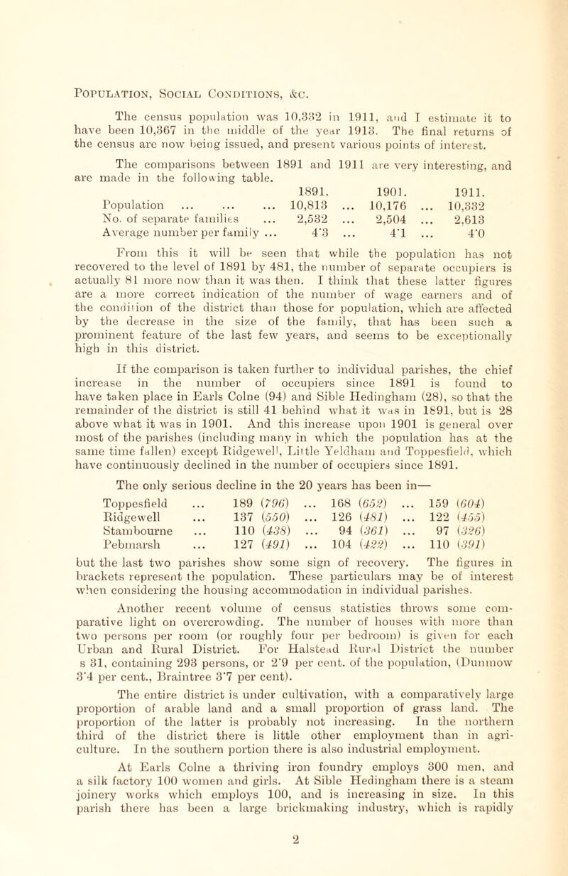 Population, Social Conditions, &c. The census population was 10,382 in 1911, and I estimate it to have been 10,367 in the middle of the year 1918. The final returns of the census arc now being issued, and present various points of interest. The comparisons between 1891 and 1911 are made in the following table. 1891. Population ... ... ... 10,813 No. of separate families ... 2,532 Average number per family ... 4'3 are very interesting, and 1901. 1911. 10,176 ... 10,332 2,504 ... 2.613 4'1 ... 4'0 From this it will be seen that while the population has not recovered to the level of 1891 by 481, the number of separate occupiers is actually 81 more now than it was then. I think that these latter figures are a more correct indication of the number of wage earners and of the condition of the district than those for population, which are affected by the decrease in the size of the family, that has been such a prominent feature of the last few years, and seems to be exceptionally high in this district. If the comparison is taken further to individual parishes, the chief increase in the number of occupiers since 1891 is found to have taken place in Earls Colne (94) and Sible Hedingham (28), so that the remainder of the district is still 41 behind what it was in 1891, but is 28 above what it was in 1901. And this increase upon 1901 is general over most of the parishes (including many in which the population has at the same time fallen) except Ridgeweff, Little Yeldham and Toppesfield, which have continuously declined in the number of occupiers since 1891. The only serious decline in the 20 years has been in— Toppesfield Ridgewell Stambourne Pebmarsh 189 (796) 137 (550) 110 (438) 127 (491) 168 (652) 126 (481) 94 (361) 104 (422) 159 (604) 122 (455) 97 (<326) 110 (391) but the last two parishes show some sign of recovery. The figures in brackets represent the population. These particulars may be of interest when considering the housing accommodation in individual parishes. Another recent volume of census statistics throws some com- parative light on overcrowding. The number of houses with more than two persons per room (or roughly four per bedroom) is given for each Lfrban and Rural District. For Halstead Rural District the number s 81, containing 293 persons, or 2'9 per cent, of the population, (Dunmow 3'4 per cent., Braintree 3'7 per cent). The entire district is under cultivation, with a comparatively large proportion of arable land and a small proportion of grass land. The proportion of the latter is probably not increasing. In the northern third of the district there is little other employment than in agri- culture. In the southern portion there is also industrial employment. At Earls Colne a thriving iron foundry employs 300 men, and a silk factory 100 women and girls. At Sible Hedingham there is a steam joinery works which employs 100, and is increasing in size. In this parish there has been a large brickmaking industry, which is rapidly