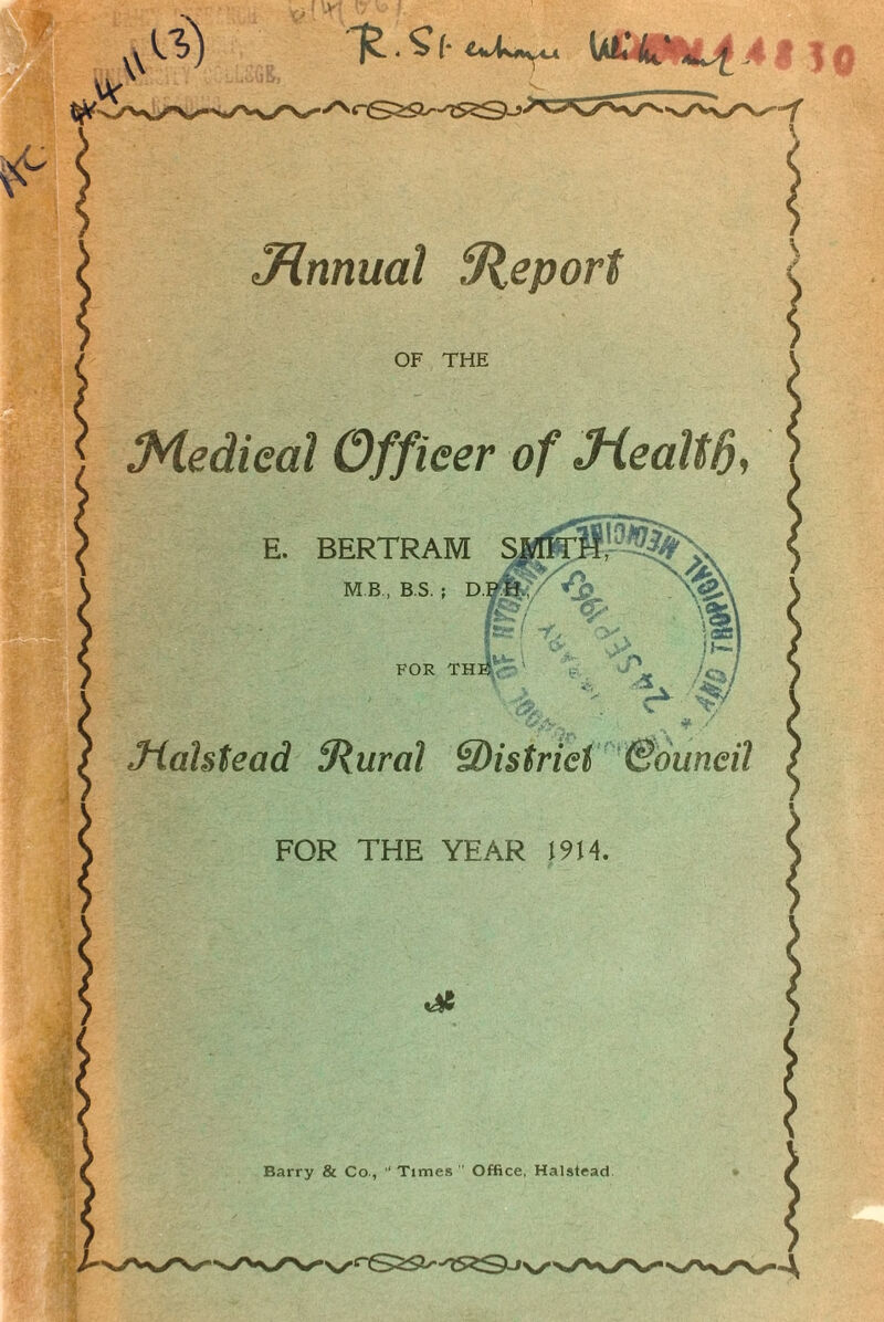 Jinnual Report Medical Officer of Jiealtd, E. BERTRAM S FOR THiCr' ' Y /o / \ > \v /* ■ ' A . V v Mahtead {Rural ^District Council FOR THE YEAR 1914 Barry & Co., “ Times ” Office, Halstead R • S (• U£4IPML4 .4 .? ] «