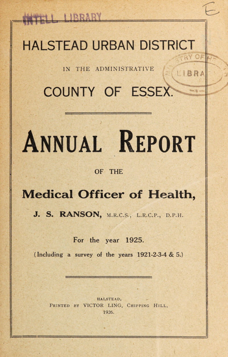 ttjV HALSTEAD URBAN DISTRICT IN THE ADMINISTRATIVE COUNTY OF ESSEX. I BRA T Annual Report OF THE Medical Officer of Health, J. S. RANSON, M.R.C.S.,- L.R.C.P., D.P.H. For the year 1925. (Including a survey of the years 1921-2-3-4 8c 5.) j HALSTEAD, Printed by VICTOR LING, Chipping Hill, 1926.