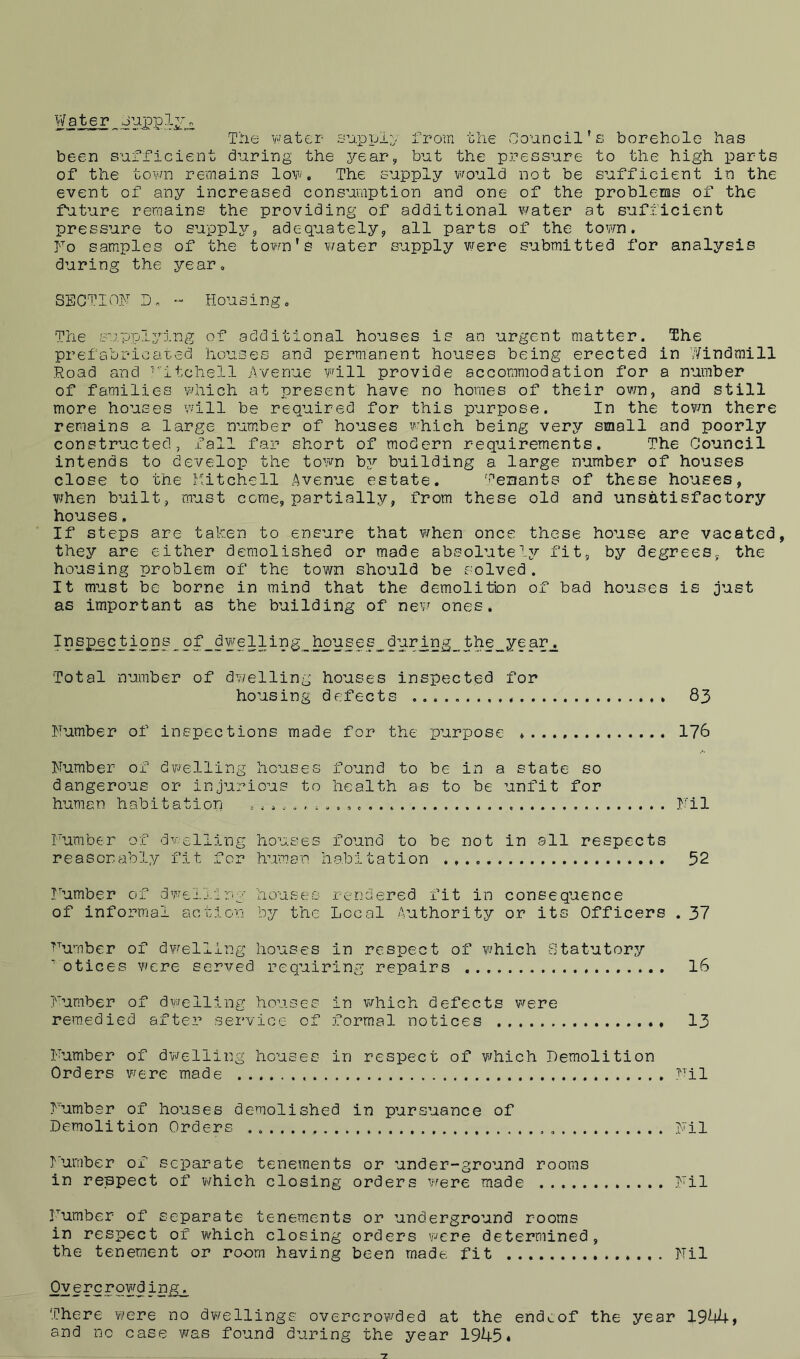 Water Oupplv* The water supply from the Council's borehole has been sufficient during the year, but the pressure to the high parts of the town remains low. The supply would not be sufficient in the event of any increased consumption and one of the problems of the future remains the providing of additional water at sufficient pressure to supply, adequately, all parts of the town. No samples of the town's water supply were submitted for analysis during the year, SECTION D- Housing, The supplying of additional houses is an urgent matter. The prefabriciited houses and permanent houses being erected in Windmill Road and ritchell Avenue will provide accommodation for a number of families which at present have no homes of their own, and still more houses will be required for this purpose. In the town there remains a large number of houses which being very small and poorly constructed, fall far short of modern requirements. The Council intends to develop the town by building a large number of houses close to the Mitchell Avenue estate. Tenants of these houses, when built, must come, partially, from these old and unsatisfactory houses, If steps are taken to ensure that when once these house are vacated, they are either demolished or made absolutely fit, by degrees, the housing problem of the town should be solved. It must be borne in mind that the demolition of bad houses is just as important as the building of new ones. Inspections of dwelling houses during the year. Total number of dwelling houses inspected for housing defects 83 Number of inspections made for the purpose * 176 Number of dwelling houses found to be in a state so dangerous or injurious to health as to be unfit for human habitation Nil Number of dwelling houses found to be not in all respects reasonably fit for human habitation 52 Number of dwelling houses rendered fit in consequence of informal action by the Local Authority or its Officers . 37 Number of dwelling houses in respect of which Statutory 7otices were served requiring repairs 16 Number of dwelling houses in which defects were remedied after service of formal notices 13 Number of dwelling houses in respect of which Demolition Orders were made Nil Number of houses demolished in pursuance of Demolition Orders , „ Nil Number of separate tenements or under-ground rooms in respect of which closing orders were made Nil Number of separate tenements or underground rooms in respect of which closing orders were determined, the tenement or room having been made fit Nil Ov e r c r o w d i ngg There were no dwellings overcrowded at the endcof the year 1944, and no case was found during the year 1945 *