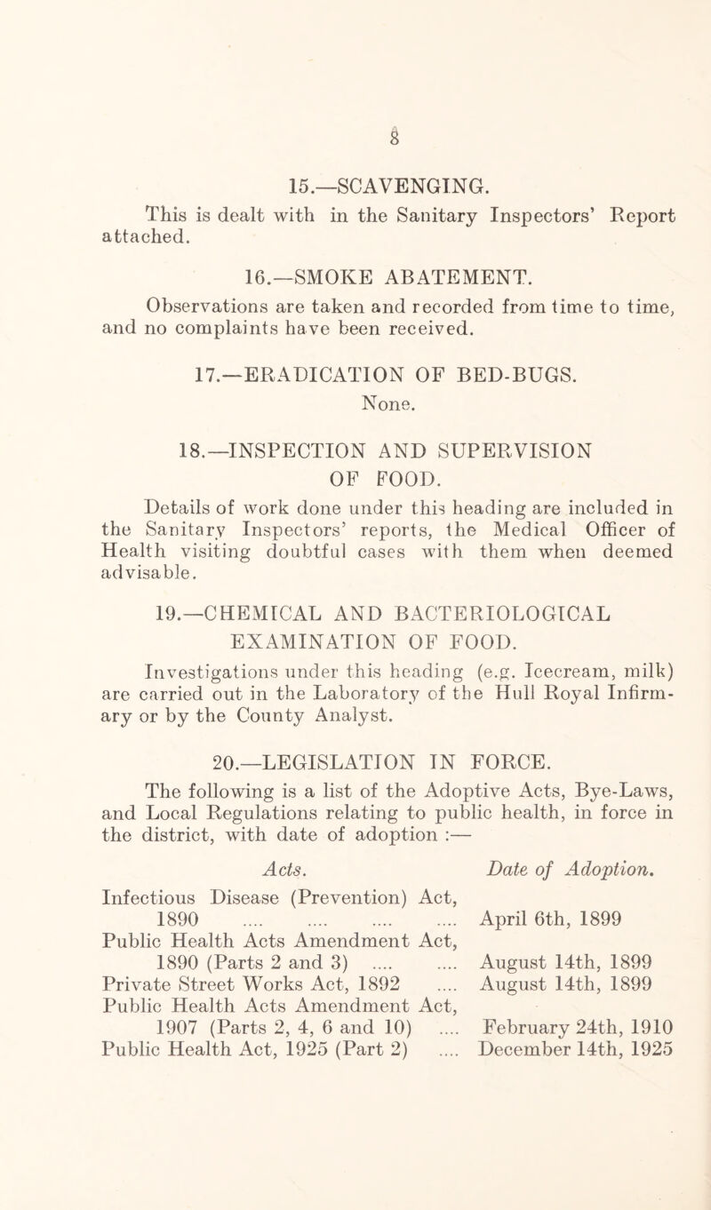 15.—SCAVENGING. This is dealt with in the Sanitary Inspectors’ Report attached. 16.—SMOKE ABATEMENT. Observations are taken and recorded from time to time, and no complaints have been received. 17.—ERADICATION OF BED-BUGS. None. 18.—INSPECTION AND SUPERVISION OF FOOD. Details of work done under this heading are included in the Sanitary Inspectors’ reports, the Medical Officer of Health visiting doubtful cases with them when deemed advisable. 19.—CHEMICAL AND BACTERIOLOGICAL EXAMINATION OF FOOD. Investigations under this heading (e.g. Icecream, milk) are carried out in the Laboratory of the Hull Royal Infirm- ary or by the County Analyst. 20.—LEGISLATION IN FORCE. The following is a list of the Adoptive Acts, Bye-Laws, and Local Regulations relating to public health, in force in the district, with date of adoption :— Acts. Infectious Disease (Prevention) Act, 1890 Public Health Acts Amendment Act, 1890 (Parts 2 and 3) Private Street Works Act, 1892 Public Health Acts Amendment Act, 1907 (Parts 2, 4, 6 and 10) Public Health Act, 1925 (Part 2) Date of Adoption. April 6th, 1899 August 14th, 1899 August 14th, 1899 February 24th, 1910 December 14th, 1925