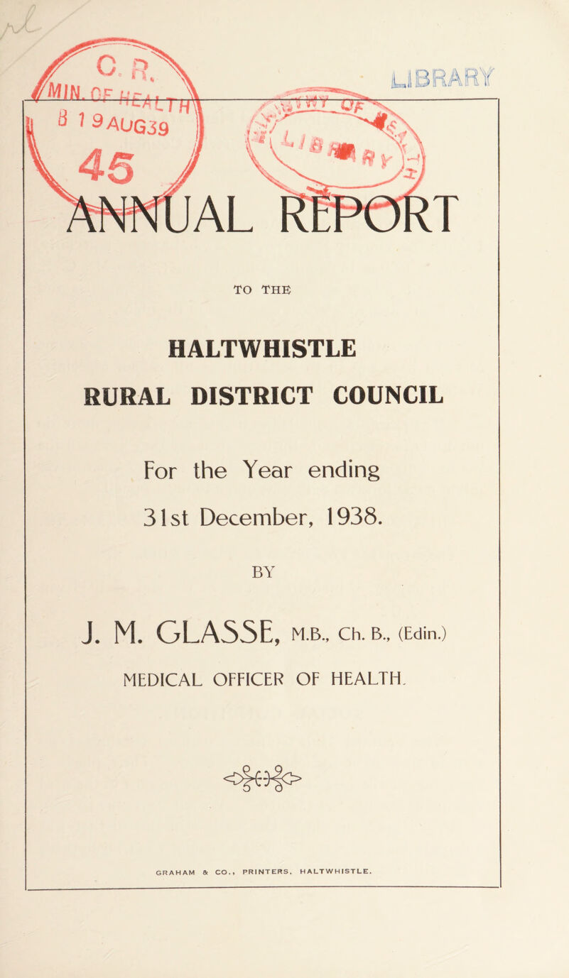 TO THE HALTWHISTLE RURAL DISTRICT COUNCIL For the Year ending 31st December, 1938. BY J. M. GLA55E, M.B., Ch. B., (Edin.) MEDICAL OFFICER OF HEALTH. GRAHAM a CO., PRINTERS. HALTWHISTLE.