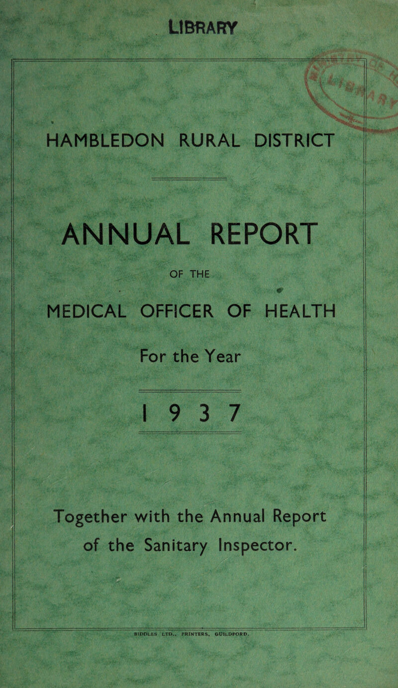 LIBRARY SP: HAMBLEDON RURAL DISTRICT ANNUAL REPORT OF THE MEDICAL OFFICER OF HEALTH For the Year 19 3 7 Together with the Annual Report of the Sanitary Inspector. BIDDLES LTD., PRINTERS, GUILDFORD