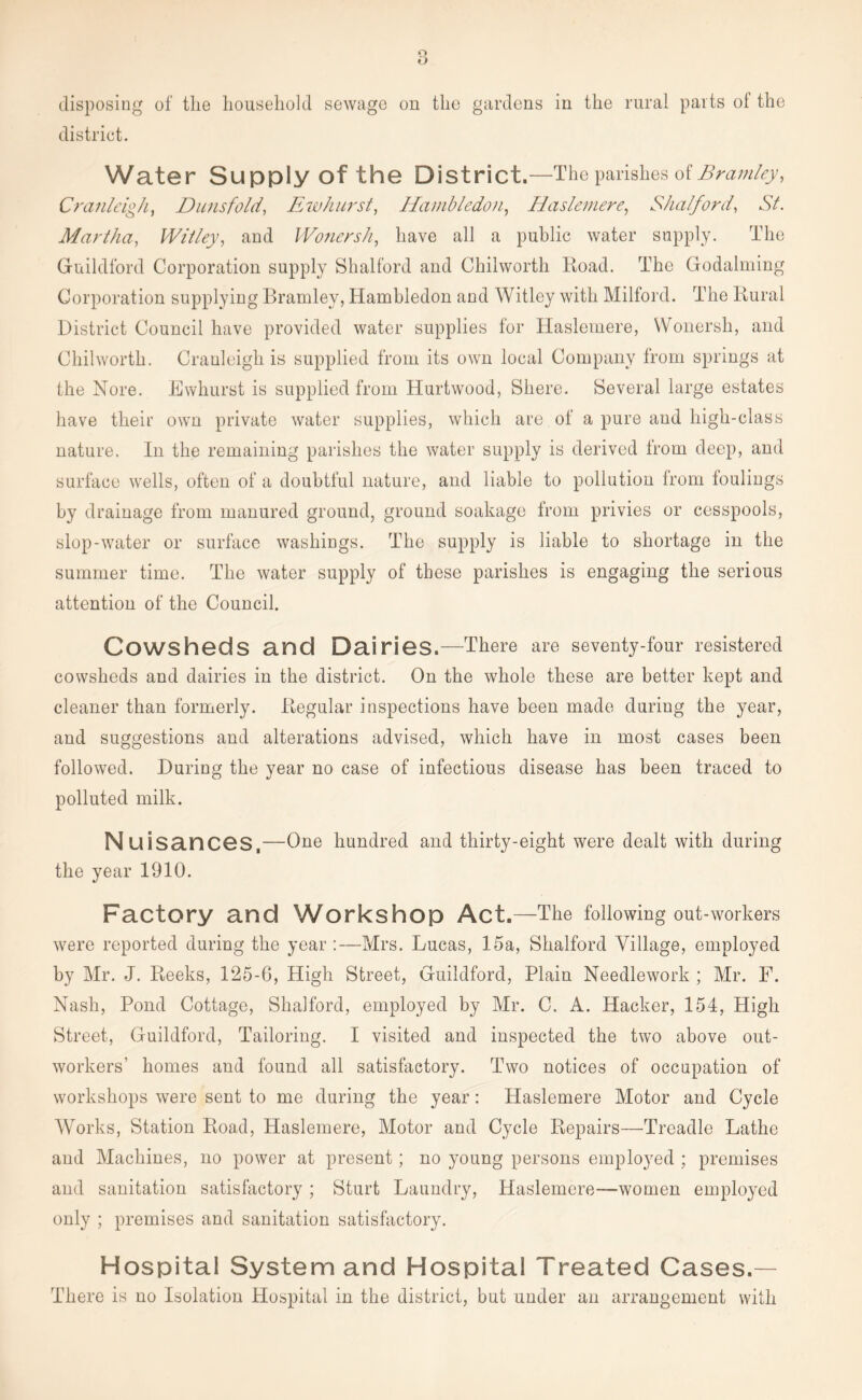 district. Water Supply of the District.—The parishes of Bramley, Cranleigh, Dunsfold, Ew hurst, Hcimbledon, Haslemere, Shalford, St. Martha, Willey, and Wonersh, have all a public water supply. The Guildford Corporation supply Shalford and Chilworth Road. The Godaiming Corporation supplying Bramley, Hamhledon and Witley with Milford. The Rural District Council have provided water supplies for Haslemere, Wonersh, and Chilworth. Cranleigh is supplied from its own local Company from springs at the Nore. Ewhurst is supplied from Hurtwood, Shere. Several large estates have their own private water supplies, which are of a pure and high-class nature. In the remaining parishes the water supply is derived from deep, and surface wells, often of a doubtful nature, and liable to pollution from toulings by drainage from manured ground, ground soakage from privies or cesspools, slop-water or surface washings. The supply is liable to shortage in the summer time. The water supply of these parishes is engaging the serious attention of the Council. Cowsheds and Dairies.—There are seventy-four resistered cowsheds and dairies in the district. On the whole these are better kept and cleaner than formerly. Regular inspections have been made during the year, and suggestions and alterations advised, which have in most cases been followed. During the year no case of infectious disease has been traced to polluted milk. Nuisances,—One hundred and thirty-eight were dealt with during the year 1910. Factory and Workshop Act.—The following out-workers were reported during the year :—Mrs. Lucas, 15a, Shalford Village, employed by Mr. J. Reeks, 125-6, High Street, Guildford, Plain Needlework ; Mr. F. Nash, Pond Cottage, Shalford, employed by Mr. C. A. Hacker, 154, High Street, Guildford, Tailoring. I visited and inspected the two above out- workers' homes and found all satisfactory. Two notices of occupation of workshops were sent to me during the year: Haslemere Motor and Cycle Works, Station Road, Haslemere, Motor and Cycle Repairs—Treadle Lathe and Machines, no power at present; no young persons employed ; premises and sanitation satisfactory ; Sturt Laundry, Haslemere—women employed only ; premises and sanitation satisfactory. Hospital System and Hospital Treated Cases.— There is no Isolation Hospital in the district, but under an arrangement with