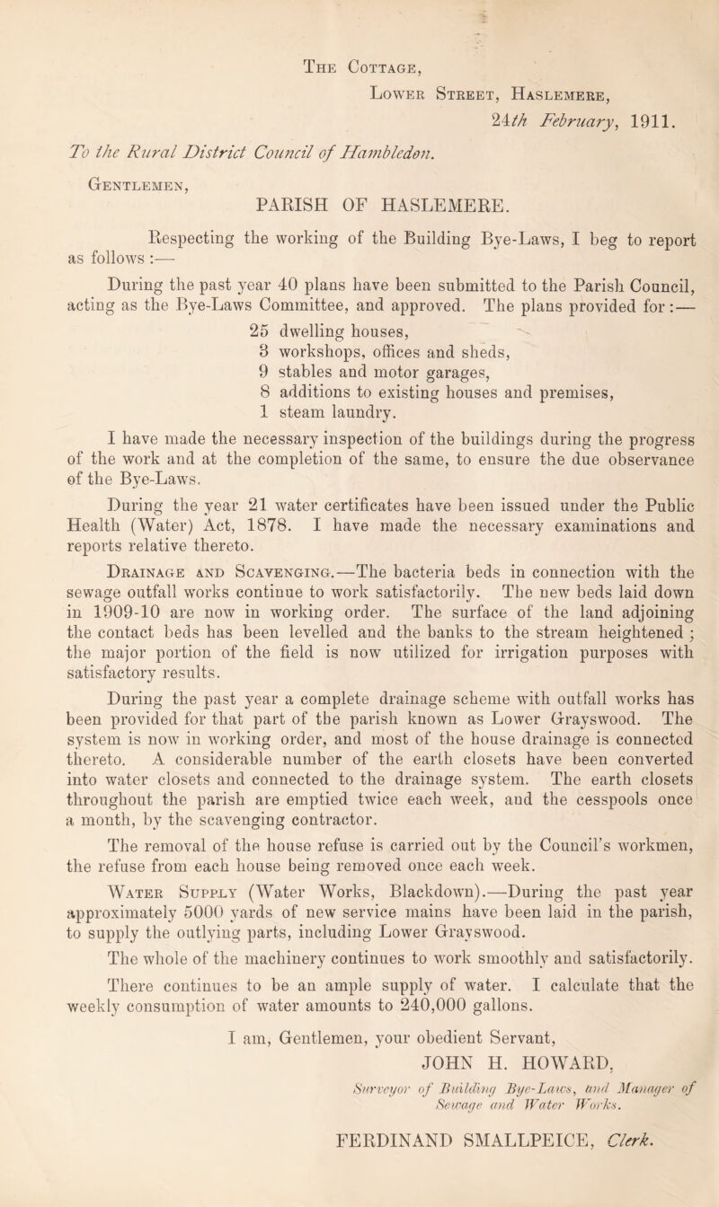 The Cottage, Lower Street, Haslemere, 24th February, 1911. To the Rural District Council of Hambledon. Gentlemen, PARISH OF HASLEMERE. Respecting the working of the Building Bye-Laws, I beg to report as follows :— During the past year 40 plans have been submitted to the Parish Council, acting as the Bye-Laws Committee, and approved. The plans provided for: — 25 dwelling houses, 8 workshops, offices and sheds, 9 stables and motor garages, 8 additions to existing houses and premises, 1 steam laundry. I have made the necessary inspection of the buildings during the progress of the work and at the completion of the same, to ensure the due observance of the Bye-Laws. During the year 21 water certificates have been issued under the Public Health (Water) Act, 1878. I have made the necessary examinations and reports relative thereto. Drainage and Scavenging.—The bacteria beds in connection with the sewage outfall works continue to work satisfactorily. The new beds laid down in 1909-10 are now in working order. The surface of the land adjoining the contact beds has been levelled and the banks to the stream heightened ; the major portion of the field is now utilized for irrigation purposes with satisfactory results. During the past year a complete drainage scheme with outfall works has been provided for that part of the parish known as Lower Grayswood. The system is now in working order, and most of the house drainage is connected thereto. A considerable number of the earth closets have been converted into water closets and connected to the drainage system. The earth closets throughout the parish are emptied twice each week, and the cesspools once a month, by the scavenging contractor. The removal of the house refuse is carried out by the Council’s workmen, the refuse from each house being removed once each week. Water Supply (Water Works, Blackdown).—During the past year approximately 5000 yards of new service mains have been laid in the parish, to supply the outlying parts, including Lower Grayswood. The whole of the machinery continues to work smoothly and satisfactorily. There continues to be an ample supply of water. I calculate that the weekly consumption of water amounts to 240,000 gallons. I am, Gentlemen, your obedient Servant, JOHN H. HOWARD, Surveyor of Building Bye-laws, and Manager of Sewage and Water Works. FERDINAND SMALLPEICE, Clerk.