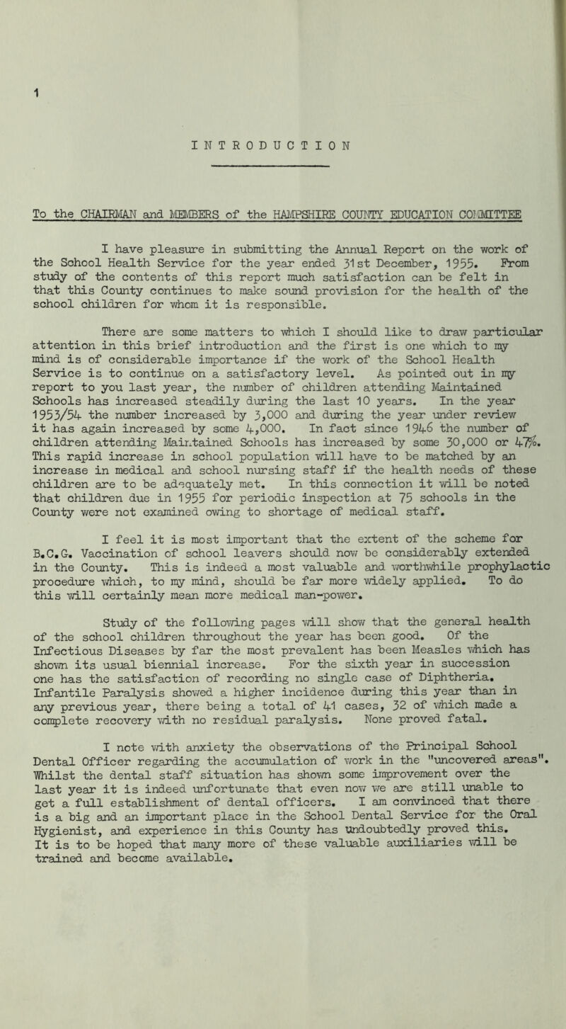 INTRODUCTION To the CHAIRMAN and MEMBERS of the HAMPSHIRE COUNTY EDUCATION COMMITTEE I have pleasure in submitting the Annual Report on the work of the School Health Service for the year ended 31st December, 1955. Prom study of the contents of this report much satisfaction can be felt in that this County continues to make sound provision for the health of the school children for whom it is responsible. There are some matters to which I should like to draw particular attention in this brief introduction and the first is one which to my mind is of considerable importance if the work of the School Health Service is to continue on a satisfactory level. As pointed out in my report to you last year, the number of children attending Maintained Schools has increased steadily during the last 10 years. In the year 1953/54 the number increased by 3,000 and during the year under review it has again increased by some 4,000. In fact since 1946 the number of children attending Maintained Schools has increased by some 30,000 or 47%• This rapid increase in school population will have to be matched by an increase in medical and school nursing staff if the health needs of these children are to be adequately met. In this connection it will be noted that children due in 1955 for periodic inspection at 75 schools in the County were not examined owing to shortage of medical staff. I feel it is most important that the extent of the scheme for B.C.G. Vaccination of school leavers should now be considerably extended in the County. This is indeed a most valuable and worthwhile prophylactic procedure which, to my mind, should be far more widely applied. To do this will certainly mean more medical man-power. Study of the following pages will show that the general health of the school children throughout the year has been good. Of the Infectious Diseases by far the most prevalent has been Measles which has shown its usual biennial increase. For the sixth year in succession one has the satisfaction of recording no single case of Diphtheria. Infantile Paralysis showed a higher incidence during this year than in any previous year, there being a total of 41 cases, 32 of which made a complete recovery vd.th no residual paralysis. None proved fatal. I note with anxiety the observations of the Principal School Dental Officer regarding the accumulation of work in the uncovered areas. Whilst the dental staff situation has shown some improvement over the last year it is indeed unfortunate that even now we are still unable to get a full establishment of dental officers. I am convinced that there is a big and an important place in the School Dental Service for the Oral Hygienist, and experience in this County has undoubtedly proved this. It is to be hoped that many more of these valuable auxiliaries will be trained and become available.