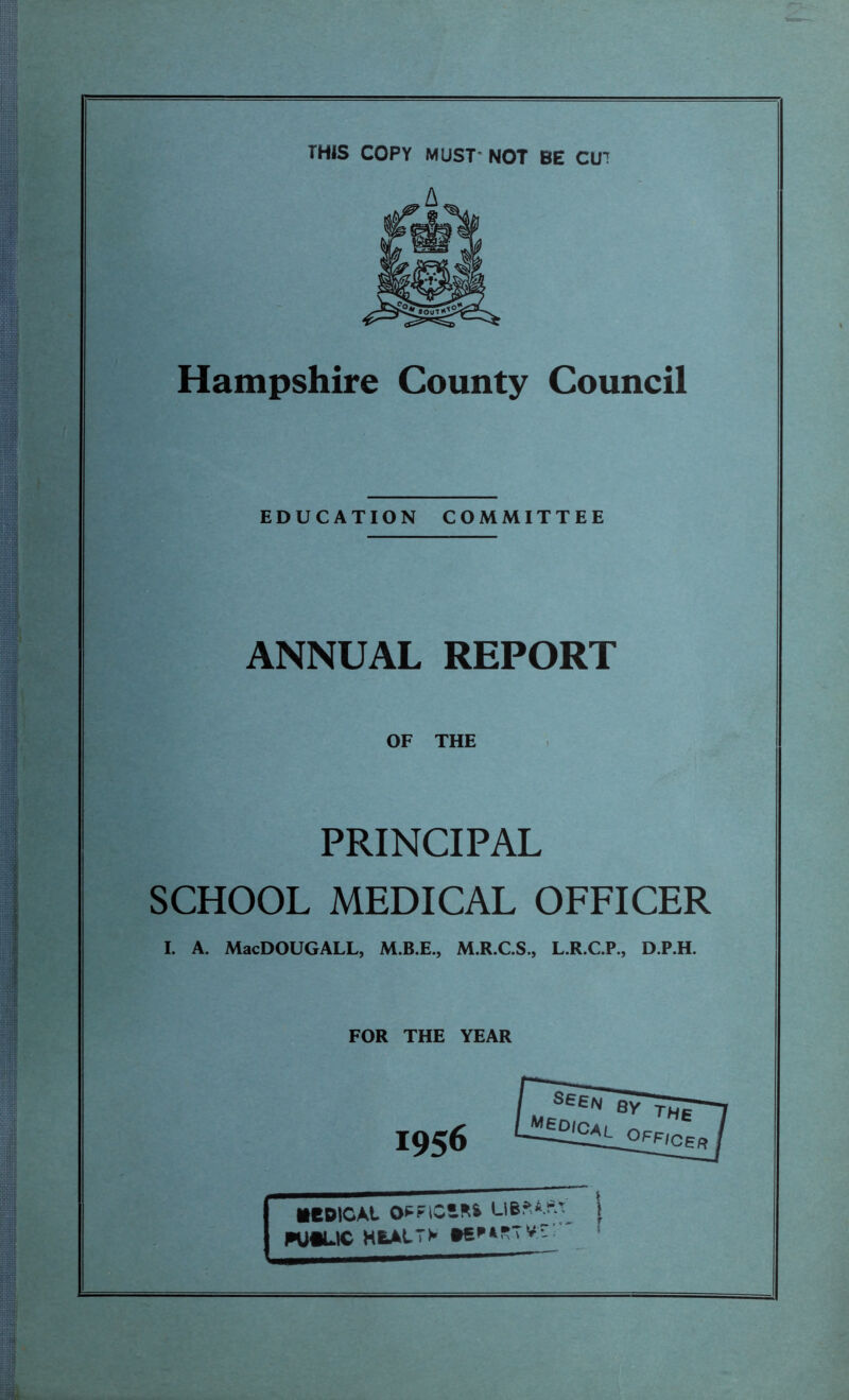 THIS COPY MUST- NOT BE CU’ Hampshire County Council EDUCATION COMMITTEE ANNUAL REPORT OF THE PRINCIPAL SCHOOL MEDICAL OFFICER I. A. MacDOUGALL, M.B.E., M.R.C.S., L.R.C.P., D.P.H. FOR THE YEAR