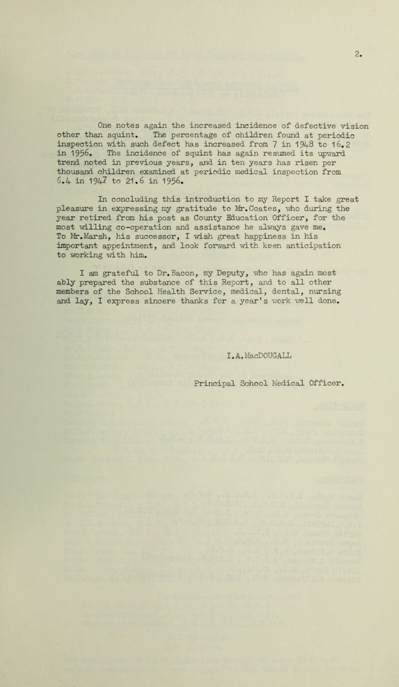 One notes again the increased incidence of defective vision other than squint. The percentage of children found at periodic inspection -with such defect has increased from 7 in 194-8 to 16,2 in 1956. The incidence of squint has again resumed its upward trend noted in previous years, and in ten years has risen per thousand children examined at periodic medical inspection from 6.4 in 194^ to 21.6 in 1956. In concluding this introduction to my Report I take great pleasure in expressing my gratitude to Mr.Coates, who during the year retired from his post as County Education Officer, for the most willing co-operation and assistance he adways gave me. To Ifr.I'.iarsh, his successor, I wish great happiness in his important appointment, and look forv7ard mth keen anticipation to vrarking with him, I am grateful to Dr,Bacon, my Deputy, vdio has again most ably prepared the substance of this Report, and to all other members of the School Health Service, medical, dental, nursing and lay, I express sincere thanks for a year’s work vrell done. I.A.MacDOUGALL