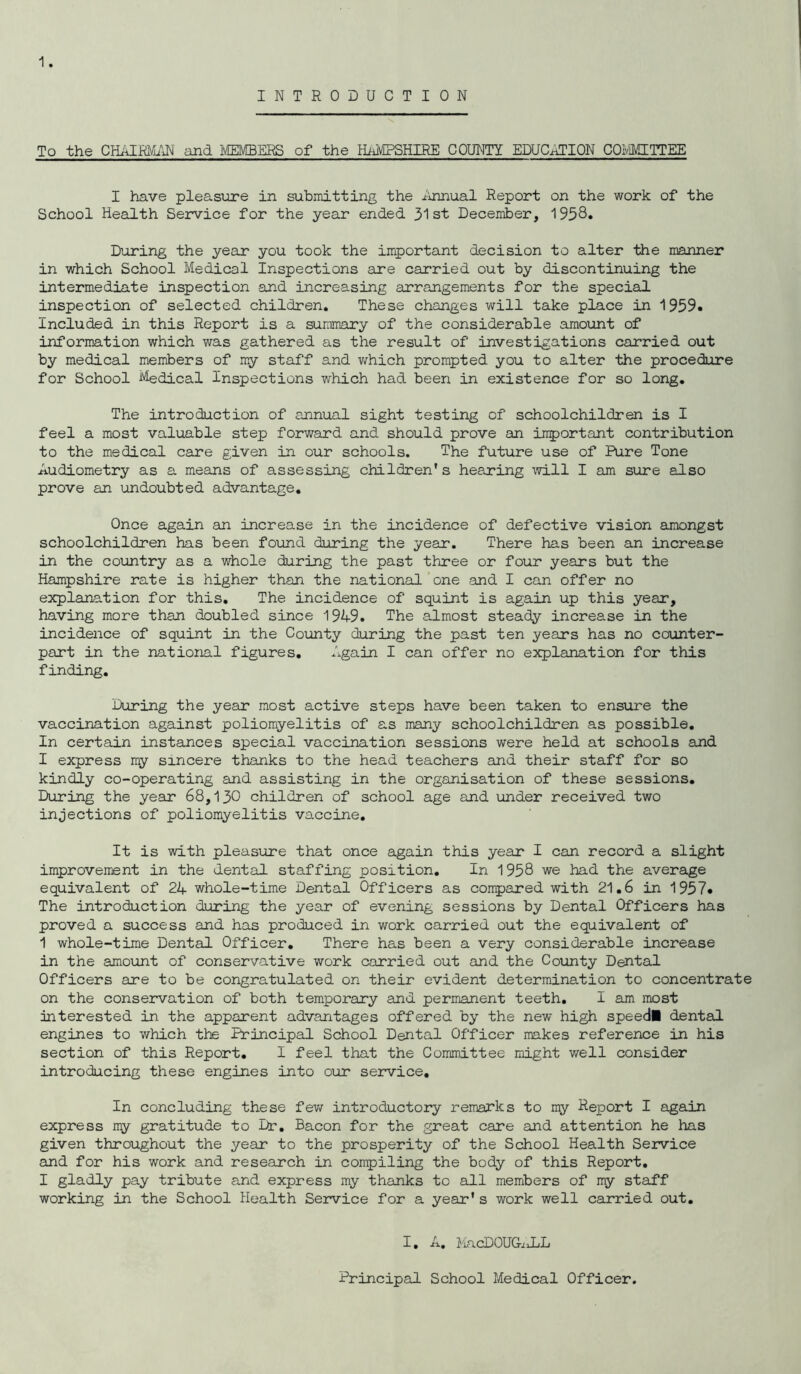 INTRODUCTION To the CHAIRMAN and MEMBERS of the HAMPSHIRE COUNTY EDUCATION COMMITTEE I have pleasure in submitting the Annual Report on the work of the School Health Service for the year ended 31st December, 1958* During the year you took the important decision to alter the manner in which School Medical Inspections are carried out by discontinuing the intermediate inspection and increasing arrangements for the special inspection of selected children. These changes will take place in 1959. Included in this Report is a summary of the considerable amount of information which v/as gathered as the result of investigations carried out by medical members of my staff and which prompted you to alter the procedure for School Medical Inspections which had been in existence for so long. The introduction of annual sight testing of schoolchildren is I feel a most valuable step forward and should prove an important contribution to the medical care given in our schools. The future use of Pure Tone Audiometry as a means of assessing children’s hearing will I am sure also prove an undoubted advantage. Once again an increase in the incidence of defective vision amongst schoolchildren has been found during the year. There has been an increase in the country as a whole during the past three or four years but the Hampshire rate is higher than the national one and I can offer no explanation for this. The incidence of squint is again up this year, having more than doubled since 1949. The almost steady increase in the incidence of squint in the County during the past ten years has no counter- part in the national figures. Again I can offer no explanation for this finding. During the year most active steps have been taken to ensure the vaccination against poliomyelitis of as many schoolchildren as possible. In certain instances special vaccination sessions were held at schools and I express my sincere thanks to the head teachers and their staff for so kindly co-operating and assisting in the organisation of these sessions. During the year 68,130 children of school age and under received two injections of poliomyelitis vaccine. It is with pleasure that once again this year I can record a slight improvement in the dental staffing position. In 1958 we had the average equivalent of 24 whole-time Dental Officers as compared with 21.6 in 1957. The introduction during the year of evening sessions by Dental Officers has proved a success and has produced in work carried out the equivalent of 1 whole-time Dental Officer. There has been a very considerable increase in the amount of conservative work carried out and the County Dental Officers are to be congratulated on their evident determination to concentrate on the conservation of both temporary and permanent teeth. I am most interested in the apparent advantages offered by the new high speed! dental engines to which the Principal School Dental Officer makes reference in his section of this Report. I feel that the Committee might well consider introducing these engines into our service. In concluding these few introductory remarks to my Report I again express my gratitude to Dr. Bacon for the great care and attention he has given throughout the year to the prosperity of the School Health Service and for his work and research in compiling the body of this Report. I gladly pay tribute and express my thanks to all members of my staff working in the School Health Service for a year's work well carried out. I. A. MacDOUGALL Principal School Medical Officer.