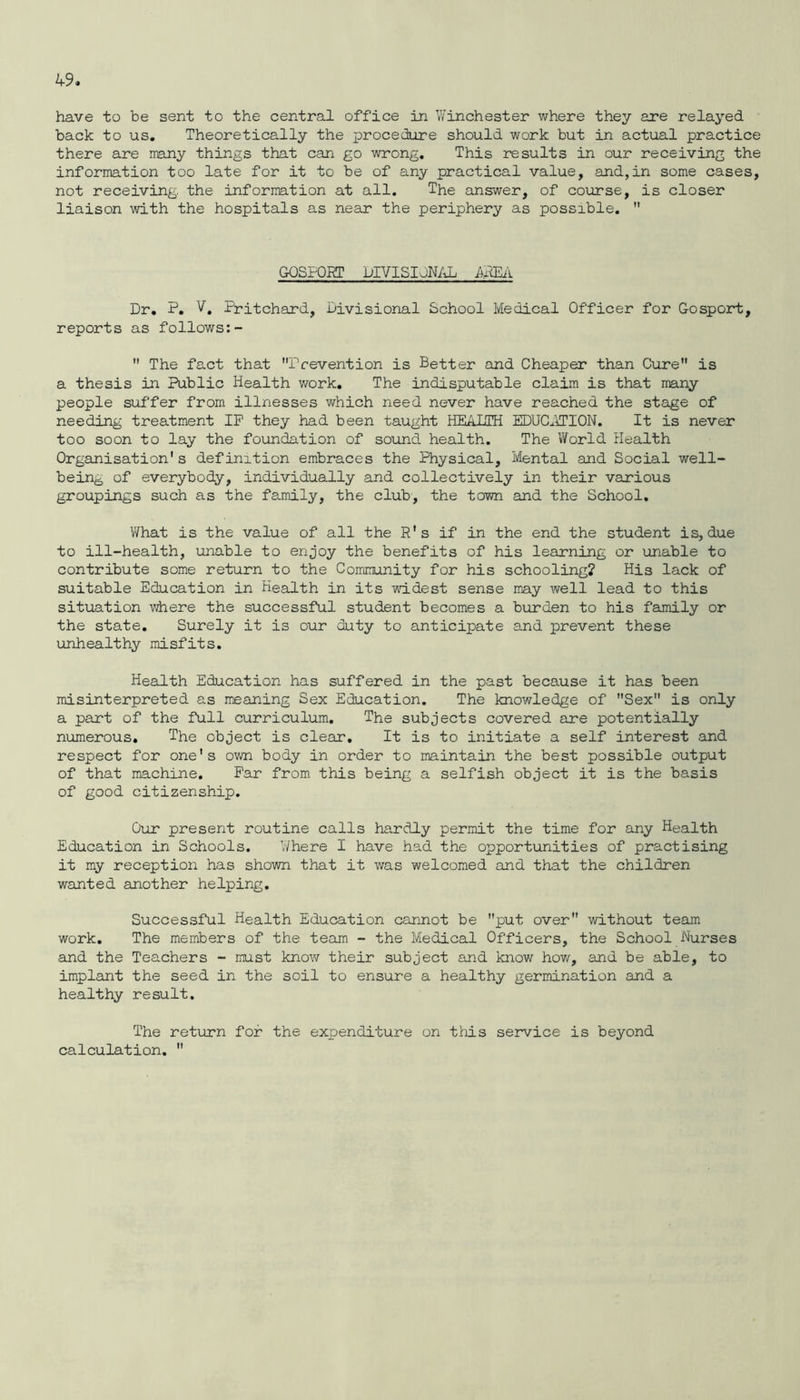 have to be sent to the central office in Winchester where they are relayed back to us. Theoretically the procedure should work but in actual practice there are many things that can go wrong. This results in our receiving the information too late for it to be of any practical value, and,in some cases, not receiving, the information at all. The answer, of course, is closer liaison with the hospitals as near the periphery as possible.  GOSPORT DIVISIONAL AREA Dr. P. V. Pritchard, Divisional School Medical Officer for Gosport, reports as follows:-  The fact that Prevention is Better and Cheaper than Cure is a thesis in Public Health work. The indisputable claim is that many people suffer from illnesses which need never have reached the stage of needing treatment IP they had been taught HEALTH EDUCATION. It is never too soon to lay the foundation of sound health. The World Health Organisation's definition embraces the Physical, Mental and Social well- being of everybody, individually and collectively in their various groupings such as the family, the club, the town and the School. What is the value of all the R's if in the end the student is, due to ill-health, unable to enjoy the benefits of his learning or unable to contribute some return to the Community for his schooling? His lack of suitable Education in Health in its widest sense may well lead to this situation where the successful student becomes a burden to his family or the state. Surely it is our duty to anticipate and prevent these unhealthy misfits. Health Education has suffered in the past because it has been misinterpreted as meaning Sex Education. The knowledge of Sex is only a part of the full curriculum. The subjects covered are potentially numerous. The object is clear. It is to initiate a self interest and respect for one's own body in order to maintain the best possible output of that machine. Par from this being a selfish object it is the basis of good citizenship. Our present routine calls hardly permit the time for any Health Education in Schools. Where I have had the opportunities of practising it my reception has shown that it was welcomed and that the children wanted another helping. Successful Health Education cannot be put over without team work. The members of the team - the Medical Officers, the School Nurses and the Teachers - must know their subject and know how, and be able, to implant the seed in the soil to ensure a healthy germination and a healthy result. The return for the expenditure on this service is beyond calculation. 