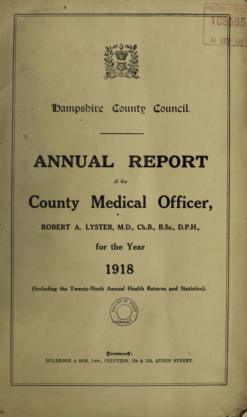 Ibampsbice County Council. ANNUAL REPORT of the County Medical Officer, * ROBERT A. LYSTER, M.D., Ch.B., B.Sc., D.P.H., for the Year 1918 (Including the Twenty-Ninth Annual Health Returns and Statistics). (Portsmouth: HOLBROOK & SON, Ltd., PRINTERS, 154 & 155, QUEEN STREET.