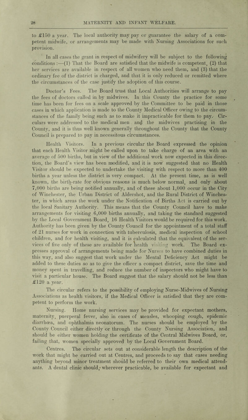 to £150 a year. The local authority may pay or guarantee the salary of a com- petent midwife, or arrangements may be made with Nursing Associations for such provision. In all cases the grant in respect of midwifery will be subject to the following conditions :—(1) That the Board are satisfied that the midwife is competent, (2) that her services are available in respect of all women who need them, and (3) that the ordinary fee of the district is charged, ana that it is only reduced or remitted where the circumstances of the case justify the adoption of this course. Doctor’s Fees. The Board trust that Local Authorities will arrange to pay the fees of doctors called in by midwives. In this County the practice for some time has been for fees on a scale approved by the Committee to be paid in those cases in which application is made to the County Medical Officer owing to the circum- stances of the family being such as to make it impracticable for them to pay.- Cir- culars were addressed to the medical men and the midwives practising in the County, and it is thus well known generally throughout the County that the County Council is prepared to pay in necessitous circumstances. Health Visitors. In a previous circular the Board expressed the opinion that each Health Visitor might be called upon to take charge of an area with an average of 500 births, but in view of the additional work now expected in this direc- tion, the Board’s view has been modified, and it is now suggested that no Health Visitor should be expected to undertake the visiting with respect to more than 400 births a year unless the district is very compact. At the present time, as is well known, the birth-rate for obvious reasons is much below normal, and only about 7,000 births are being notified annually, and of these about 1,000 occur in the City of Winchester, the Urban District of Aldershot, and the Rural District of Winches- ter, in which areas the work under the Notification of Births Act is carried out by the local Sanitary Authority. This means that the County Council have to make arrangements for visiting 6,000 births annually, and taking the standard suggested by the Local Government Board, 16 Health Visitors would be required for this work. Authority has been given by the County Council for the appointment of a total staff of 21 nurses for work in connection with tuberculosis, medical inspection of school children, and for health visiting, and it is calculated that the equivalent of the ser- vices of five only of these are available for health visiting work. The Board ex- presses approval of arrangements being made for Nurses to have combined duties in this way, and also suggest that work under the Mental Deficiency Act might be added to these duties so as to give the officer a compact district, save the time and money spent in travelling, and reduce the number of inspectors who might have to visit a particular house. The Board suggest that the salary should not be less than £120 a year. The circular refers to the possibility of employing Nurse-Midwives of Nursing Associations as health visitors, if the Medical Officer is satisfied that they are com- petent to perform the work. Nursing. Home nursing services may be provided for expectant mothers, maternity, puerperal fever, also in cases of measles, whooping cough, epidemic diarrhoea, and ophthalmia neonatorum. The nurses should be employed by the County Council either directly or through the County Nursing Association, and should be either women holding the certificate of the Central Midwives Board, or, failing that, women specially approved by the Local Government Board. Centres. The circular sets out at considerable length the description of the work that might be carried out at Centres, and proceeds to say that cases needing anything beyond minor treatment should be referred to their own medical attend- ants. A dental clinic should; wherever practicable, be available for expectant and