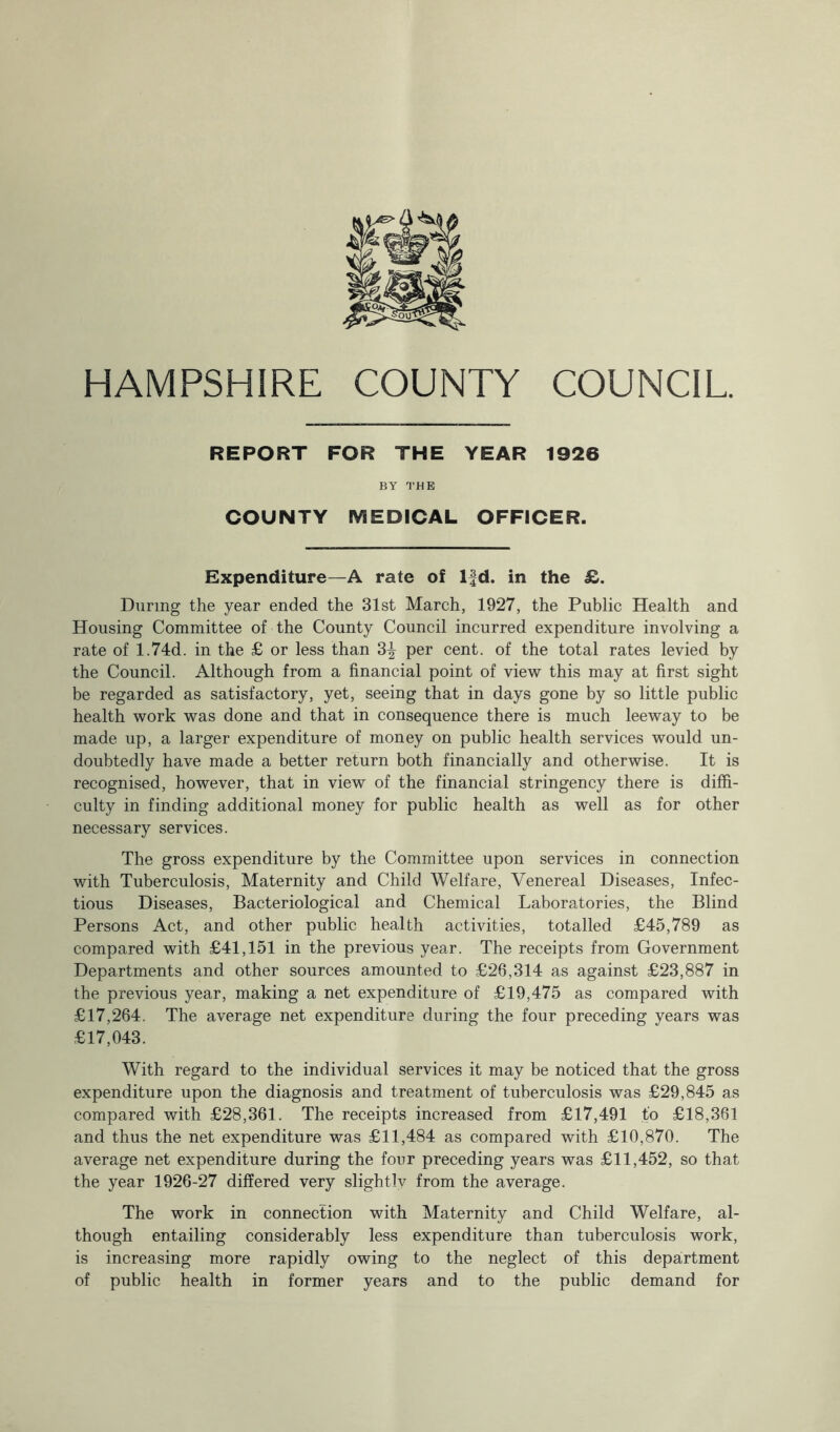 REPORT FOR THE YEAR 1926 BY THE COUNTY MEDICAL OFFICER. Expenditure—A rate of lfd. in the £. During the year ended the 31st March, 1927, the Public Health and Housing Committee of the County Council incurred expenditure involving a rate of 1.74d. in the £ or less than 3% per cent, of the total rates levied by the Council. Although from a financial point of view this may at first sight be regarded as satisfactory, yet, seeing that in days gone by so little public health work was done and that in consequence there is much leeway to be made up, a larger expenditure of money on public health services would un- doubtedly have made a better return both financially and otherwise. It is recognised, however, that in view of the financial stringency there is diffi- culty in finding additional money for public health as well as for other necessary services. The gross expenditure by the Committee upon services in connection with Tuberculosis, Maternity and Child Welfare, Venereal Diseases, Infec- tious Diseases, Bacteriological and Chemical Laboratories, the Blind Persons Act, and other public health activities, totalled £45,789 as compared with £41,151 in the previous year. The receipts from Government Departments and other sources amounted to £26,314 as against £23,887 in the previous year, making a net expenditure of £19,475 as compared with £17,264. The average net expenditure during the four preceding years was £17,043. With regard to the individual services it may be noticed that the gross expenditure upon the diagnosis and treatment of tuberculosis was £29,845 as compared with £28,361. The receipts increased from £17,491 to £18,361 and thus the net expenditure was £11,484 as compared with £10,870. The average net expenditure during the four preceding years was £11,452, so that the year 1926-27 differed very slightly from the average. The work in connection with Maternity and Child Welfare, al- though entailing considerably less expenditure than tuberculosis work, is increasing more rapidly owing to the neglect of this department of public health in former years and to the public demand for