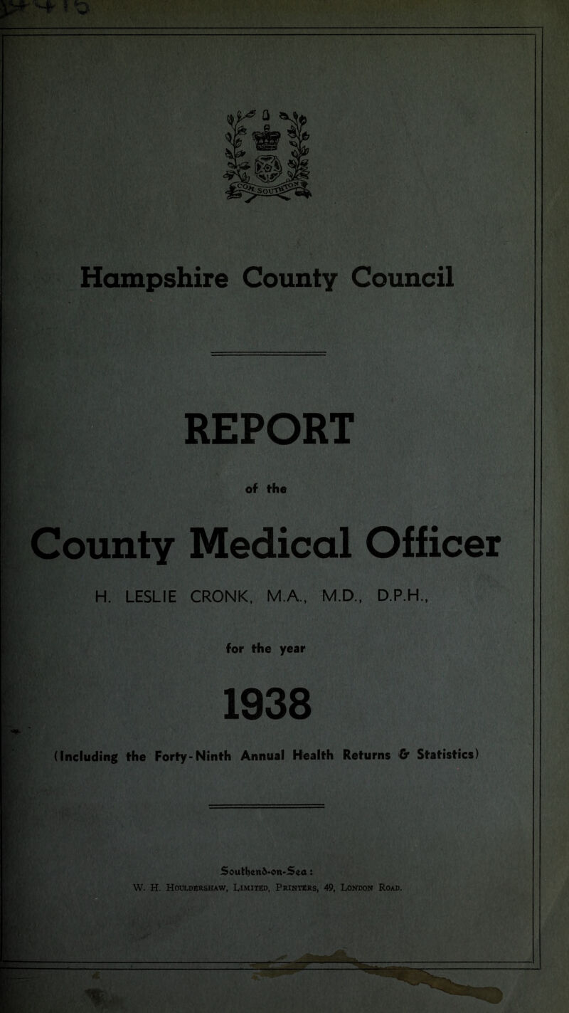 REPORT of the County Medical Officer H. LESLIE CRONK, M.A., M.D., D.P.H., for the year 1938 (Including the Forty-Ninth Annual Health Returns & Statistics) Soutyend-ott-Sea: W. H. Houldershaw, Limited, Printers, 49, London Road.