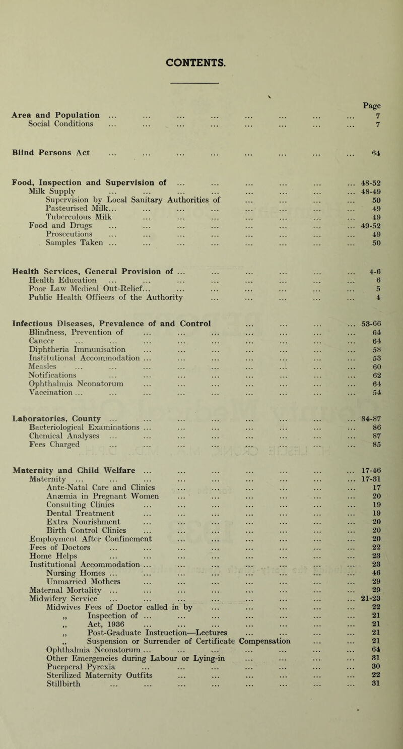 CONTENTS Page Area and Population ... ... ... ... ... ... ... ... 7 Social Conditions ... ... ... ... ... ... ... ... 7 Blind Persons Act ... ... ... ... ... ... ... ... 64 Food, Inspection and Supervision of ... ... ... ... ... ... 48-52 Milk Supply ... ... ... ... ... ... ... ... 48-49 Supervision by Local Sanitary Authorities of ... ... ... ... 50 Pasteurised Milk... ... ... ... ... ... ... ... 49 Tuberculous Milk ... ... ... ... ... ... ... 49 Food and Drugs ... ... ... ... ... ... ... ... 49-52 Prosecutions ... ... ... ... ... ... ... ... 49 Samples Taken ... ... ... ... ... ... ... ... 50 Health Services, General Provision of ... ... ... ... ... ... 4-6 Health Education ... ... ... ... ... ... ... ... 6 Poor Law Medical Out-Relief... ... ... ... ... ... ... 5 Public Health Officers of the Authority ... ... ... ... ... 4 Infectious Diseases, Prevalence of and Control ... ... ... ... 53-66 Blindness, Prevention of ... ... ... ... ... ... ... 64 Cancer ... ... ... ... ... ... ... ... ... 64 Diphtheria Immunisation ... ... ... ... ... ... ... 58 Institutional Accommodation ... ... ... ... ... ... ... 53 Measles ... ... ... ... ... ... ... ... ... 60 Notifications ... ... ... ... ... ... ... ... 62 Ophthalmia Neonatorum ... ... ... ... ... ... ... 64 Vaccination... ... ... ... ... ... ... ... ... 54 Laboratories, County ... ... ... ... ... ... ... ... 84-87 Bacteriological Examinations ... ... ... ... ... ... ... 86 Chemical Analyses ... ... ... ... ... ... ... ... 87 Fees Charged ... ... ... ... ... ... ... ... 85 Maternity and Child Welfare ... ... ... ... ... ... ... 17-46 Maternity ... ... ... ... ... ... ... ... ... 17-31 Ante-Natal Care and Clinics ... ... ... ... ... ... 17 Anaemia in Pregnant Women ... ... ... ... ... ... 20 Consulting Clinics ... ... ... ... ... ... ... 19 Dental Treatment ... ... ... ... ... ... ... 19 Extra Nourishment ... ... ... ... ... ... ... 20 Birth Control Clinics ... ... ... ... ... ... ... 20 Employment After Confinement ... ... ... ... ... ... 20 Fees of Doctors ... ... ... ... ... ... ... ... 22 Home Helps ... ... ... ... ... ... ... ... 23 Institutional Accommodation ... ... ... ... .... ... ... 23 Nursing Homes ... ... ... ... ... ... ... ... 46 Unmarried Mothers ... ... ... ... ... ... ... 29 Maternal Mortality ... ... ... ... ... ... ... ... 29 Midwifery Service ... ... ... ... ... ... ... ... 21-23 Midwives Fees of Doctor called in by ... ... ... ... ... 22 ,, Inspection of ... ... ... ... ... ... ... 21 „ Act, 1936 ... ... ... ... ... ... ... 21 ,, Post-Graduate Instruction—Lectures ... ... ... ... 21 ,, Suspension or Surrender of Certificate Compensation ... ... 21 Ophthalmia Neonatorum ... ... ... ... ... ... ... 64 Other Emergencies during Labour or Lying-in ... ... ... ... 31 Puerperal Pyrexia ... ... ... ... ... ... ... 30 Sterilized Maternity Outfits ... ... ... ... ... ... 22 Stillbirth ... ... 31