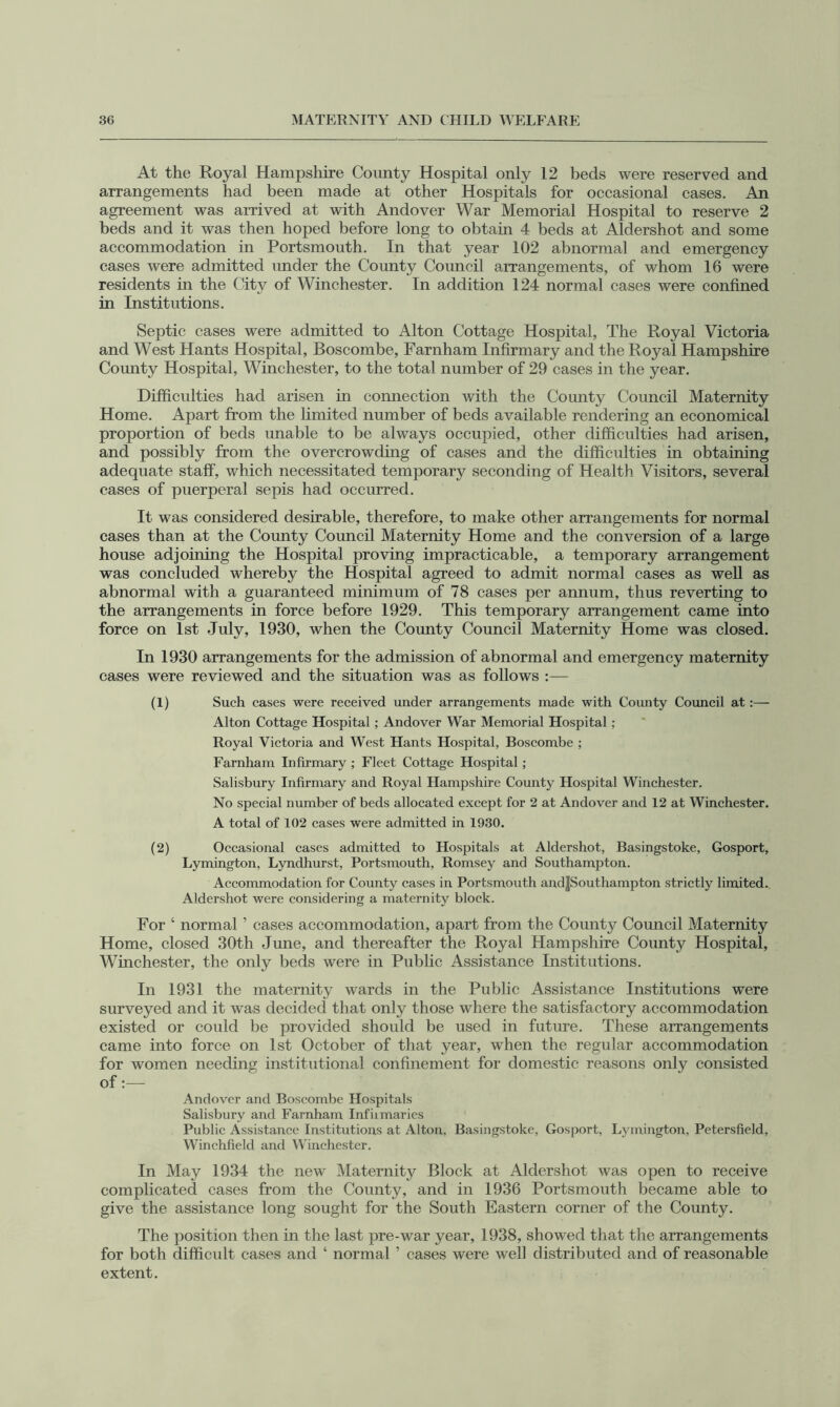 At the Royal Hampshire County Hospital only 12 beds were reserved and arrangements had been made at other Hospitals for occasional cases. An agreement was arrived at with Andover War Memorial Hospital to reserve 2 beds and it was then hoped before long to obtain 4 beds at Aldershot and some accommodation in Portsmouth. In that year 102 abnormal and emergency cases were admitted under the County Council arrangements, of whom 16 were residents in the City of Winchester. In addition 124 normal cases were confined in Institutions. Septic cases were admitted to Alton Cottage Hospital, The Royal Victoria and West Hants Hospital, Boscombe, Farnham Infirmary and the Royal Hampshire County Hospital, Winchester, to the total number of 29 cases in the year. Difficulties had arisen in connection with the County Council Maternity Home. Apart from the hmited number of beds available rendering an economical proportion of beds unable to be always occupied, other difficulties had arisen, and possibly from the overcrowding of cases and the difficulties in obtaining adequate staff, which necessitated temporary seconding of Health Visitors, several cases of puerperal sepis had occurred. It was considered desirable, therefore, to make other arrangements for normal cases than at the County Council Maternity Home and the conversion of a large house adjoining the Hospital proving impracticable, a temporary arrangement was concluded whereby the Hospital agreed to admit normal cases as weU as abnormal with a guaranteed minimum of 78 cases per annum, thus reverting to the arrangements in force before 1929. This temporary arrangement came into force on 1st July, 1930, when the County Council Maternity Home was closed. In 1930 arrangements for the admission of abnormal and emergency maternity cases were reviewed and the situation was as follows :— (1) Such cases were reeeived under arrangements made with County Council at Alton Cottage Hospital; Andover War Memorial Hospital; Royal Victoria and West Hants Hospital, Boseombe ; Farnham Infirmary ; Fleet Cottage Hospital ; Salisbury Infirmary and Royal Hampshire County Hospital Winchester. No speeial number of beds alloeated except for 2 at Andover and 12 at Winchester. A total of 102 eases were admitted in 1930. (2) Oecasional eases admitted to Hospitals at Aldershot, Basingstoke, Gosport, Lymington, Lyndhurst, Portsmouth, Romsey and Southampton. Aeeommodation for County cases in Portsmouth and|Southampton strictly limited. Aldershot were considering a maternity block. For ‘ normal ’ cases accommodation, apart from the County Council Maternity Home, closed 30th June, and thereafter the Royal Hampshire County Hospital, Winchester, the only beds were in Public Assistance Institutions. In 1931 the maternity wards in the Public Assistance Institutions were surveyed and it was decided that only those where the satisfactory accommodation existed or could be provided should be used in future. These arrangements came into force on 1st October of that year, when the regular accommodation for women needing institutional confinement for domestic reasons only consisted of:— Andover and Boscombe Hospitals Salisbury and Farnham Infiimaries Public Assistance Institutions at Alton, Basingstoke, Gosport, Lymington, Petersfield, Winchfield and Winchester. In May 1934 the new Maternity Block at Aldershot was open to receive complicated cases from the County, and in 1936 Portsmouth became able to give the assistance long sought for the South Eastern corner of the County. The position then in the last pre-war year, 1938, showed that the arrangements for both difficult cases and ‘ normal ’ cases were well distributed and of reasonable extent.