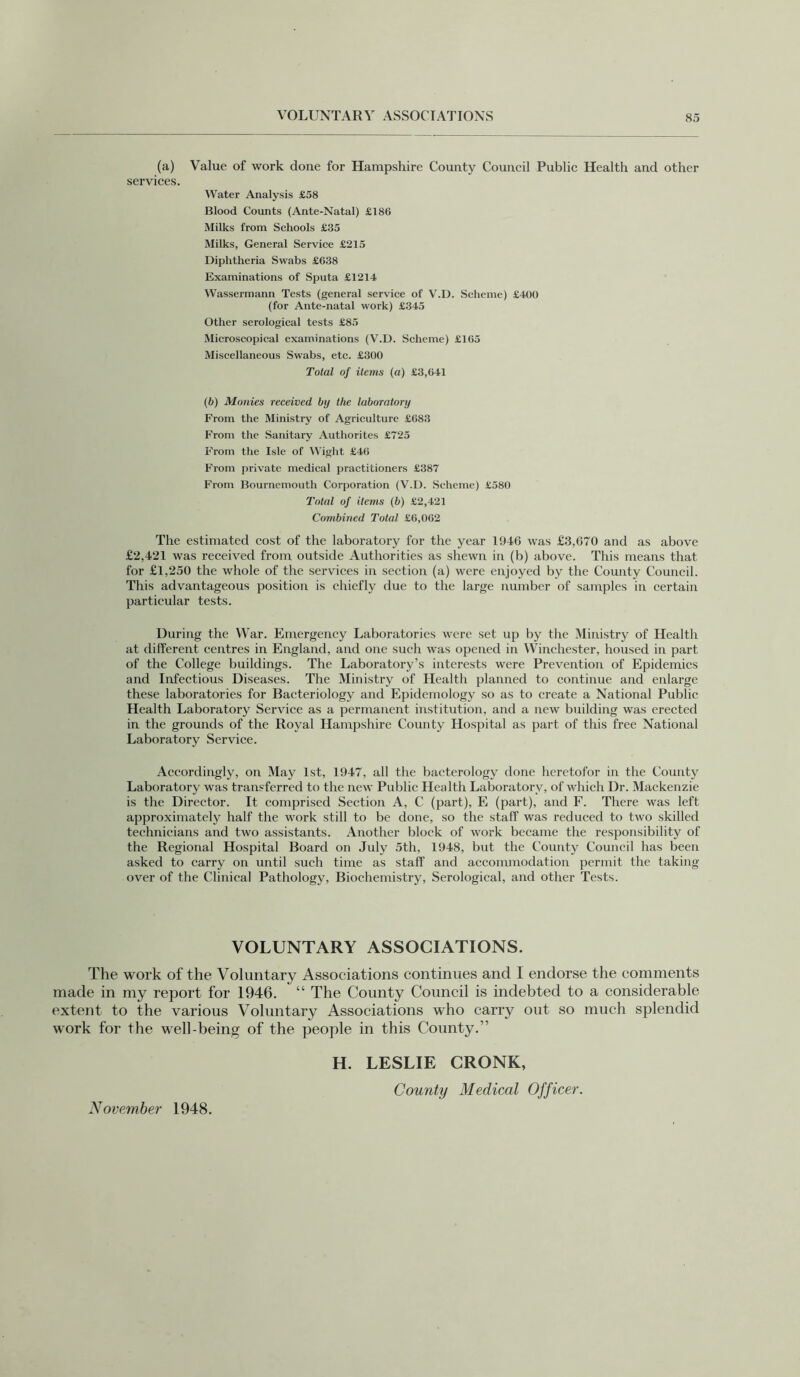 VOLUNTARY ASSOCIATIONS (a) Value of work done for Hampshire County Council Public Health and other services. Water Analysis £58 Blood Counts (Ante-Natal) £186 Milks from Schools £.35 Milks, General Service £215 Diphtheria Swabs £638 Examinations of Sputa £1214 Wassermann Tests (general service of V.D. Scheme) £400 (for Ante-natal work) £345 Other serological tests £85 Microscopical examinations (V.D. Scheme) £165 Miscellaneous Swabs, etc. £300 Total of items (a) £3,641 (b) Monies received by the laboratory From the Ministry of Agriculture £683 From the Sanitary Authorites £725 From the Isle of Wight £46 From private medical practitioners £387 From Bournemouth Corporation (V.D. Scheme) £580 Total of items (b) £2,421 Combined Total £6,062 The estimated cost of the laboi-atory for the year 1946 was £3,670 and as above £2,421 was received from outside Authorities as shewn in (b) above. This means that for £1,250 the whole of the services in section (a) were enjoyed by the County Council. This advantageous position is chiefly due to the large number of samples in certain particular tests. During the War. Emergency Laboratories were set up by the Ministry of Health at different centres in England, and one such was opened in Winchester, housed in part of the College buildings. The Laboratory’s interests were Prevention of Epidemics and Infectious Diseases. The Ministry of Health planned to continue and enlarge these laboratories for Bacteriology and Epidemology so as to create a National Public Health Laboratory Service as a permanent institution, and a neiv building was erected in the grounds of the Royal Hampshire County Hospital as part of this free National Laboratory Service. Accordingly, on May 1st, 1947, all the bacterology done heretofor in the County Laboratory was transferred to the new Public Health Laboratory, of which Dr. Mackenzie is the Director. It comprised Section A, C (part), E (part), and F. There was left approximately half the work still to be done, so the staff was reduced to two skilled technicians and two assistants. Another block of work became the responsibility of the Regional Hospital Board on July 5th, 1948, but the County Council has been asked to carry on until such time as staff and accommodation permit the taking- over of the Clinical Pathology, Biochemistry, Serological, and other Tests. VOLUNTARY ASSOCIATIONS. The work of the Voluntary Associations continues and I endorse the comments made in my report for 1946. “ The County Council is indebted to a considerable extent to the various Voluntary Associations who carry out so much splendid work for the well-being of the people in this County.” H. LESLIE CRONK, County Medical Officer. November 1948.