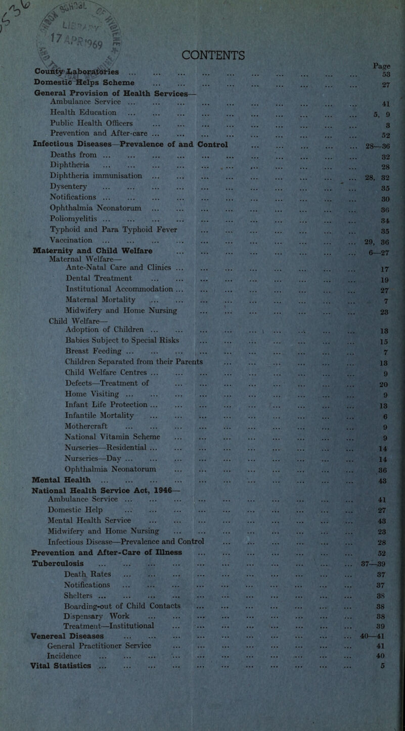 CONTENTS •rff* \A* ,s\7-/' County Laboratories ... Domestic Helps Scheme General Provision of Health Services— Ambulance Service ... Health Education Public Health Officers Prevention and After-care Infectious Diseases—Prevalence of and Contro Deaths from Diphtheria Diphtheria immunisation Dysentery Notifications ... Ophthalmia Neonatorum Poliomyelitis ... Typhoid and Para Typhoid Fever Vaccination Maternity and Child Welfare Maternal Welfare— Ante-Natal Care and Clinics ... Dental Treatment Institutional Accommodation Maternal Mortality Midwifery and Home Nursing Child Welfare- Adoption of Children ... Babies Subject to Special Risks Breast Feeding ... Children Separated from their Parents Child Welfare Centres ... Defects—Treatment of Home Visiting Infant Life Protection ... Infantile Mortality Mothercraft National Vitamin Scheme Nurseries—Residential ... Nurseries—Day Ophthalmia Neonatorum Mental Health National Health Service Act, 1946— Ambulance Service ... Domestic Help Mental Health Service Midwifery and Home Nursing Infectious Disease—Prevalence and Control Prevention and After-Care of Illness Tuberculosis Death Rates Notifications Shelters ... Boarding-out of Child Contacts Dispensary Work Treatment—Institutional Venereal Diseases General Practitioner Service Incidence Vital Statistics Page 53 27 41 5, 9 3 52 28—36 32 28 28, 32 35 30 36 34 35 29, 36 6—27 17 19 27 7 23 13 15 7 13 9 20 9 13 6 9 9 14 14 36 43 41 27 43 23 28 52 37—39 37 37 38 38 38 39 40—41 41 40 5