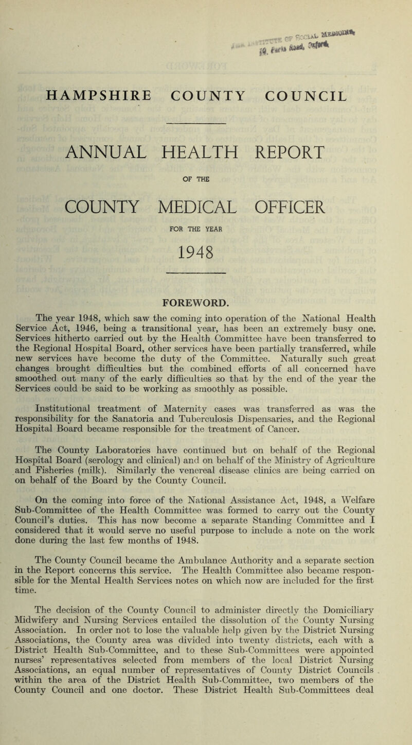 ANNUAL HEALTH REPORT OF THE COUNTY MEDICAL OFFICER FOR THE YEAR 1948 FOREWORD. The year 1948, which saw the coming into operation of the National Health Service Act, 1946, being a transitional year, has been an extremely busy one. Services hitherto carried out by the Health Committee have been transferred to the Regional Hospital Board, other services have been partially transferred, while new services have become the duty of the Committee. Naturally such great changes brought difficulties but the combined efforts of all concerned have smoothed out many of the early difficulties so that by the end of the year the Services could be said to be working as smoothly as possible. Institutional treatment of Maternity cases was transferred as was the responsibility for the Sanatoria and Tuberculosis Dispensaries, and the Regional Hospital Board became responsible for the treatment of Cancer. The County Laboratories have continued but on behalf of the Regional Hospital Board (serology and clinical) and on behalf of the Ministry of Agriculture and Fisheries (milk). Similarly the venereal disease clinics are being carried on on behalf of the Board by the County Council. On the coming into force of the National Assistance Act, 1948, a Welfare Sub-Committee of the Health Committee was formed to carry out the County Council’s duties. This has now become a separate Standing Committee and I considered that it would serve no useful purpose to include a note on the work done during the last few months of 1948. The County Council became the Ambulance Authority and a separate section in the Report concerns this service. The Health Committee also became respon- sible for the Mental Health Services notes on which now are included for the first time. The decision of the County Council to administer directly the Domiciliary Midwifery and Nursing Services entailed the dissolution of the County Nursing Association. In order not to lose the valuable help given by the District Nursing Associations, the County area was divided into twenty districts, each with a District Health Sub-Committee, and to these Sub-Committees were appointed nurses’ representatives selected from members of the local District Nursing Associations, an equal number of representatives of County District Councils within the area of the District Health Sub-Committee, two members of the County Council and one doctor. These District Health Sub-Committees deal