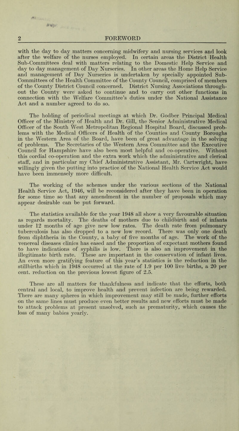 with the day to day matters concerning midwifery and nursing services and look after the welfare of the nurses employed. In certain areas the District Health Sub-Committees deal with matters relating to the Domestic Help Service and day to day management of Day Nurseries. In other areas the Home Help Service and management of Day Nurseries is undertaken by specially appointed Sub- Committees of the Health Committee of the County Council, comprised of members of the County District Council concerned. District Nursing Associations through- out the County were asked to continue and to carry out other functions in connection with the Welfare Committee’s duties under the National Assistance Act and a number agreed to do so. The holding of periodical meetings at which Dr. Godber Principal Medical Officer of the Ministry of Health and Dr. Gill, the Senior Administrative Medical Officer of the South West Metropolitan Regional Hospital Board, discussed prob- lems with the Medical Officers of Health of the Counties and County Boroughs in the Western Area of the Board, have been of great advantage in the solving of problems. The Secretaries of the Western Area Committee and the Executive Council for Hampshire have also been most helpful and co-operative. Without this cordial co-operation and the extra work which the administrative and clerical staff, and in particular my Chief Administrative Assistant, Mr. Cartwright, have willingly given the putting into practice of the National Health Service Act would have been immensely more difficult. The working of the schemes under the various sections of the National Health Service Act, 1946, will be reconsidered after they have been in operation for some time so that any amendment in the number of proposals which may appear desirable can be put forward. The statistics available for the year 1948 all show a very favourable situation as regards mortality. The deaths of mothers due to childbirth and of infants under 12 months of age give new low rates. The death rate from pulmonary tuberculosis has also dropped to a new low record. There was only one death from diphtheria in the County, a baby of five months of age. The work of the venereal diseases clinics has eased and the proportion of expectant mothers found to have indications of syphilis is low. There is also an improvement in the illegitimate birth rate. These are important in the conservation of infant fives. An even more gratifying feature of this year’s statistics is the reduction in the stillbirths which in 1948 occurred at the rate of 1.9 per 100 five births, a 20 per cent, reduction on the previous lowest figure of 2.5. These are all matters for thankfulness and indicate that the efforts, both central and local, to improve health and prevent infection are being rewarded. There are many spheres in which improvement may still be made, further efforts on the same lines must produce even better results and new efforts must be made to attack problems at present unsolved, such as prematurity, which causes the loss of many babies yearly.