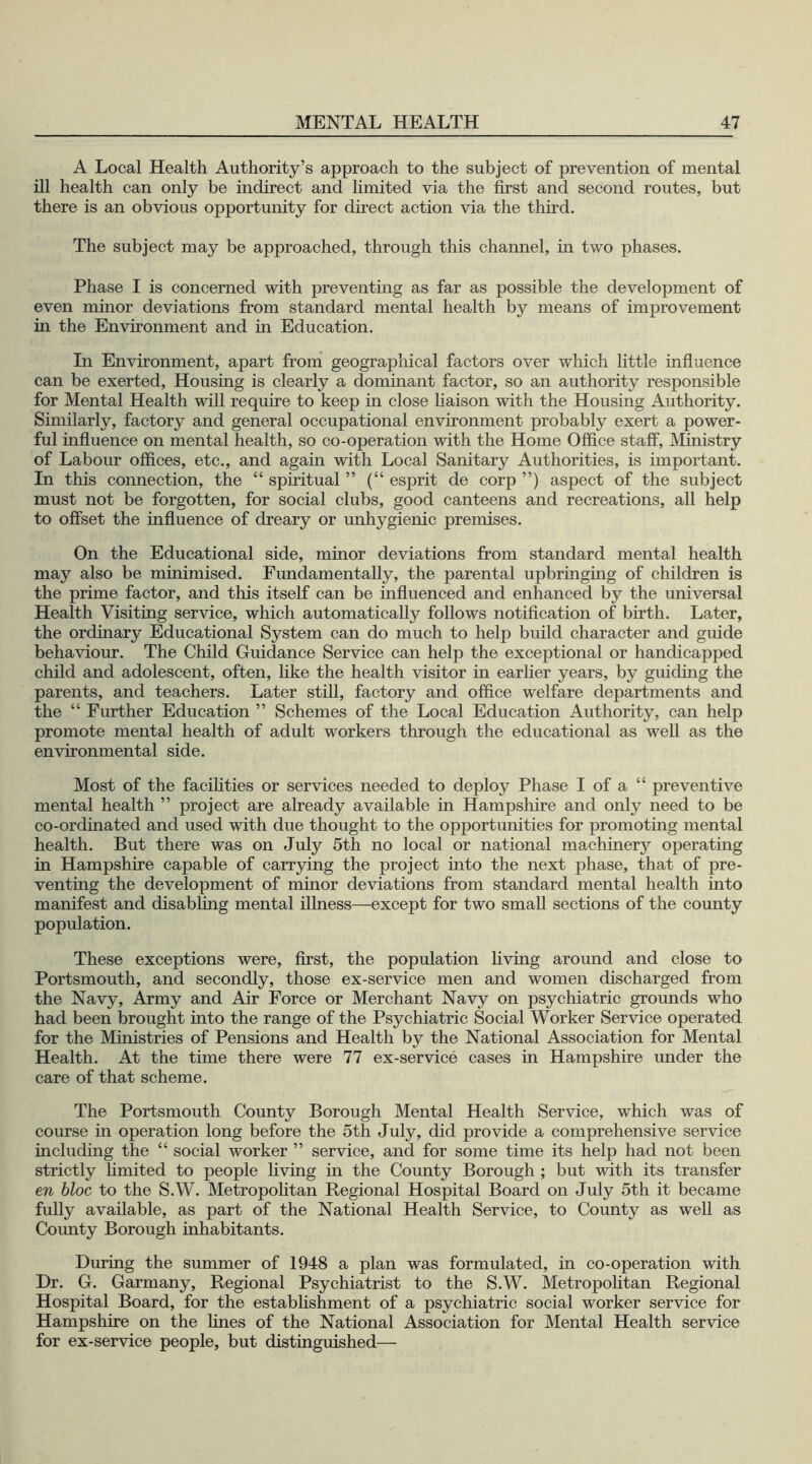 A Local Health Authority’s approach to the subject of prevention of mental ill health can only be indirect and limited via the first and second routes, but there is an obvious opportunity for direct action via the third. The subject may be approached, through this channel, in two phases. Phase I is concerned with preventing as far as possible the development of even minor deviations from standard mental health by means of improvement in the Environment and in Education. In Environment, apart from geographical factors over which little influence can be exerted, Housing is clearly a dominant factor, so an authority responsible for Mental Health will require to keep in close liaison with the Housing Authority. Similarly, factory and general occupational environment probably exert a power- ful influence on mental health, so co-operation with the Home Office staff, Ministry of Labour offices, etc., and again with Local Sanitary Authorities, is important. In this connection, the 44 spiritual ” (“ esprit de corp ”) aspect of the subject must not be forgotten, for social clubs, good canteens and recreations, all help to offset the influence of dreary or unhygienic premises. On the Educational side, minor deviations from standard mental health may also be minimised. Fundamentally, the parental upbringing of children is the prime factor, and this itself can be influenced and enhanced by the universal Health Visiting service, which automatically follows notification of birth. Later, the ordinary Educational System can do much to help build character and guide behaviour. The Child Guidance Service can help the exceptional or handicapped child and adolescent, often, like the health visitor in earlier years, by guiding the parents, and teachers. Later still, factory and office welfare departments and the “ Further Education ” Schemes of the Local Education Authority, can help promote mental health of adult workers through the educational as well as the environmental side. Most of the facilities or services needed to deploy Phase I of a “ preventive mental health ” project are already available in Hampshire and only need to be co-ordinated and used with due thought to the opportunities for promoting mental health. But there was on July 5th no local or national machinery operating in Hampshire capable of carrying the project into the next phase, that of pre- venting the development of minor deviations from standard mental health into manifest and disabling mental illness—except for two small sections of the county population. These exceptions were, first, the population living around and close to Portsmouth, and secondly, those ex-service men and women discharged from the Navy, Army and Air Force or Merchant Navy on psychiatric grounds who had been brought into the range of the Psychiatric Social Worker Service operated for the Ministries of Pensions and Health by the National Association for Mental Health. At the time there were 77 ex-service cases in Hampshire under the care of that scheme. The Portsmouth County Borough Mental Health Service, which was of course in operation long before the 5th July, did provide a comprehensive service including the 4 4 social worker ” service, and for some time its help had not been strictly limited to people living in the County Borough ; but with its transfer en bloc to the S.W. Metropolitan Regional Hospital Board on July 5th it became fully available, as part of the National Health Service, to County as well as County Borough inhabitants. During the summer of 1948 a plan was formulated, in co-operation with Dr. G. Garmany, Regional Psychiatrist to the S.W. Metropolitan Regional Hospital Board, for the establishment of a psychiatric social worker service for Hampshire on the fines of the National Association for Mental Health service for ex-service people, but distinguished—
