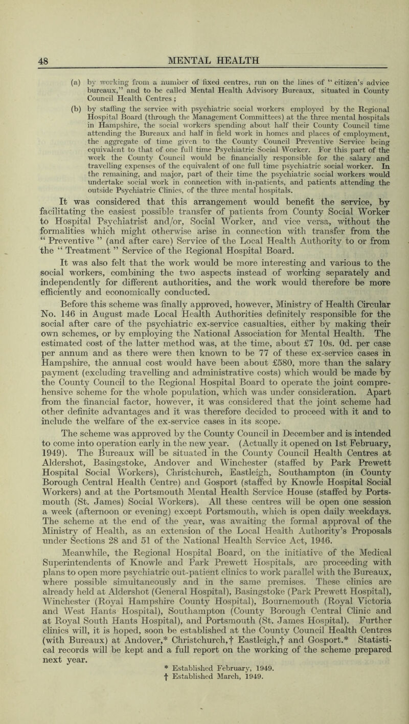 (a) by working from a number of fixed centres, run on the lines of “ citizen’s advice bureaux,” and to be called Mental Health Advisory Bureaux, situated in County Council Health Centres ; (b) by staffing the service with psychiatric social workers employed by the Regional Hospital Board (through the Management Committees) at the three mental hospitals in Hampshire, the social workers spending about half their County Council time attending the Bureaux and half in field work in homes and places of employment, the aggregate of time given to the County Council Preventive Service being equivalent to that of one full time Psychiatric Social Worker. For this part of the work the County Council would be financially responsible for the salary and travelling expenses of the equivalent of one full time psychiatric social worker. In the remaining, and major, part of their time the psychiatric social workers would undertake social work in connection with in-patients, and patients attending the outside Psychiatric Clinics, of the three mental hospitals. It was considered that this arrangement would benefit the service, by- facilitating the easiest possible transfer of patients from County Social Worker to Hospital Psychiatrist and/or, Social Worker, and vice versa, without the formalities which might otherwise arise in connection with transfer from the “ Preventive ” (and after care) Service of the Local Health Authority to or from the “ Treatment ” Service of the Regional Hospital Board. It was also felt that the work would be more interesting and various to the social workers, combining the two aspects instead of working separately and independently for different authorities, and the work would therefore be more efficiently and economically conducted. Before this scheme was finally approved, however, Ministry of Health Circular No. 146 in August made Local Health Authorities definitely responsible for the social after care of the psychiatric ex-service casualties, either by making their own schemes, or by employing the National Association for Mental Health. The estimated cost of the latter method was, at the time, about £7 10s. Od. per case per annum and as there were then known to be 77 of these ex-service cases in Hampshire, the annual cost would have been about £580, more than the salary payment (excluding travelling and administrative costs) which would be made by the County Council to the Regional Hospital Board to operate the joint compre- hensive scheme for the whole population, which was under consideration. Apart from the financial factor, however, it was considered that the joint scheme had other definite advantages and it was therefore decided to proceed with it and to include the welfare of the ex-service cases in its scope. The scheme was approved by the County Council in December and is intended to come into operation early in the new year. (Actually it opened on 1st February, 1949). The Bureaux will be situated in the County Council Health Centres at Aldershot, Basingstoke, Andover and Winchester (staffed by Park Prewett Hospital Social Workers), Christchurch, Eastleigh, Southampton (in County Borough Central Health Centre) and Gosport (staffed by Knowle Hospital Social Workers) and at the Portsmouth Mental Health Service House (staffed by Ports- mouth (St. James) Social Workers). All these centres will be open one session a week (afternoon or evening) except Portsmouth, which is open daily weekdays. The scheme at the end of the year, was awaiting the formal approval of the Ministry of Health, as an extension of the Local Health Authority’s Proposals under Sections 28 and 51 of the National Health Service Act, 1946. Meanwhile, the Regional Hospital Board, on the initiative of the Medical Superintendents of Knowle and Park Prewett Hospitals, are proceeding with plans to open more psychiatric out-patient clinics to work parallel with the Bureaux, where possible simultaneously and in the same premises. These clinics are already held at Aldershot (General Hospital), Basingstoke (Park Prewett Hospital), Winchester (Royal Hampshire County Hospital), Bournemouth (Royal Victoria and West Hants Hospital), Southampton (County Borough Central Clinic and at Royal South Hants Hospital), and Portsmouth (St. James Hospital). Further clinics will, it is hoped, soon be established at the County Council Health Centres (with Bureaux) at Andover,* Christchurch,f Eastleigh,f and Gosport.* Statisti- cal records will be kept and a full report on the working of the scheme prepared next year. * Established February, 1949. f Established March, 1949.