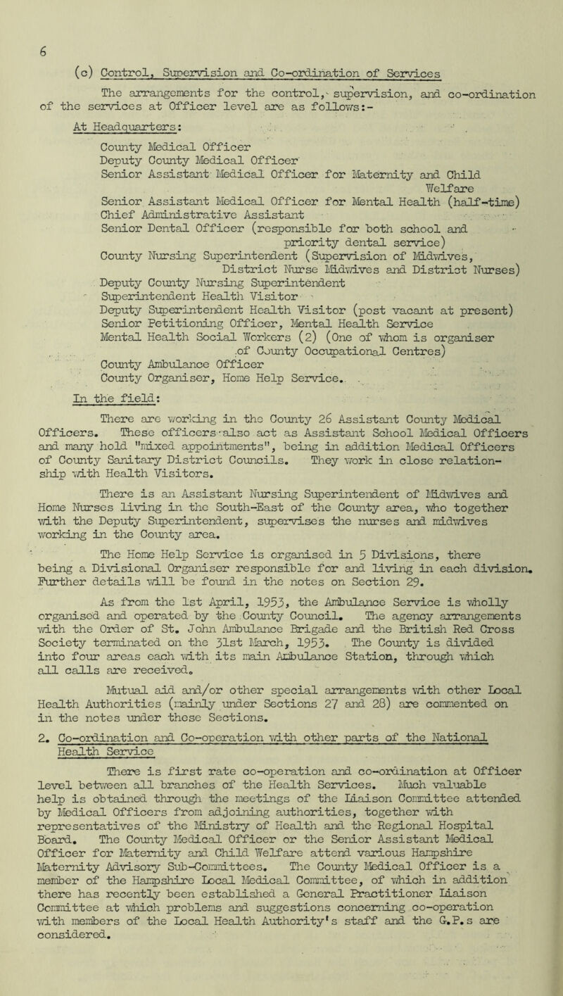 (o) Control, Supervision and Co-ordination of Services The arrangements for the control,- supervision, and co-ordination of the services at Officer level are as follows:- At Headquarters: County Medical Officer Deputy County Medical Officer' Senior Assistant Medical Officer for Maternity and Child Welfare Senior Assistant Medical Officer for Mental Health (half-time) Chief Administrative Assistant Senior Dental Officer (responsible for both school and priority dental service) County Nursing Superintendent (Supervision of Midwives, District Nurse Midwives and District Nurses) Deputy County Nursing Superintendent ' Superintendent Health Visitor > Deputy Superintendent Health Visitor (post vacant at present) Senior Petitioning Officer, Mental Health Service Mental Health Social Workers (2) (One of whom is organiser .of County Occupational Centres) County Ambulance Officer County Organiser, Home Help Service.. . In the field: There are working in the County 26 Assistant County Medical Officers. These officers-also act as Assistant School Medical Officers and many hold nixed appointments, being in addition Medical Officers of County Sanitary District Councils. They work in close relation- ship with Health Visitors. There is an Assistant Nursing Superintendent of Midwives and Home Nurses living in the South-East of the County area, who together with the Deputy Superintendent, supervises the nurses and midwives working in the County area. The Home Help Service is organised in 5 Divisions, there being a Divisional Organiser responsible for and living in each division. Further details will be found in the notes on Section 29. As from the 1st April, 1953 > the Ambulance Service is wholly organised and operated by the County Council. The agency arrangements with the Order of St. John Ambulance Brigade and the British Red Cross Society terminated on the 31st March, 1953* The County is divided into four areas each with its main Ambulance Station, through which all calls are received. Mutual aid and/or other special arrangements with other Local Health Authorities (mainly under Sections 27 and 28) are commented on in the notes under these Sections. 2. Co-ordination and Co-operation with other parts of the National Health Service There is first rate co-operation and co-ordination at OffiOer level between all branches of the Health Services. Much valuable help is obtained through the meetings of the liaison Committee attended by Medical Officers from adjoining authorities, together with representatives of the Ministry of Health and. the Regional Hospital Board. The County Medical Officer or the Senior Assistant Medical Officer for Maternity and Child Welfare attend various Hampshire Maternity Advisory Sub-Committees. The County Medical Officer is a member of the Hampshire Local Medical Committee, of which in addition there has recently been established a General Practitioner liaison Committee at which problems and suggestions concerning co-operation with members of the Local Health Authority's staff and the G-.P. s are considered.