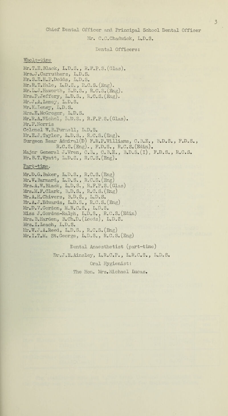 Chief Dental Officer and Principal School Dental Officer Mr. C. C. Chadwick, L.D. S. Dental Officers: Whole-time Mr.T.E. Black, L.D.S., R.P.P.S. (Glas). Mrs.J.Carruthers, L.D.S. Mr.S.E.H.P.Dodds, L.D.S. Mr.R.T.Hale, L.D.S., R.C.S.(Eng). Mr.L.J.Haworth, L.D.S., R.C.S.(Eng). Mrs.P«Jeffery, L.D.S., R.C.S.(Eng). Mr. J. A. Leney, L.D.S. Mr.K.Leney, L.D.S. Mrs.E.McGregor, L.D.S. Mr.R.A.Nichol, L.D.S., R.F.P..S. (Glas). Mr.E.Norris Colonel W.BsPurnell, L.D.S. Mr.E.J.Taylor, L.D.S.. R.C.S.(Eng). Surgeon Rear Admiral(D) P.R.P.Williams, C.3.E. , B.D.S., P.D.S., R.C.S.(Eng)., P.D.S., R.C.S.(Edin). Major General J.Wren, C.B., C.B.E., B.D.S.(i), P.D.S,, R.C.S. Mr.B.T.Wyatt, L.D.S., R.C.S.(Eng). Part-time. Mr.D.G.Baker, L.D.S., R.C.S.(Eng) Mr.W.Barnard, L.D.S., R.C.S.(Eng) Mrs. A.W, Black, L.D.S., R.P.P.S. (Glas) Mrs.M.F.Clark, B.D.S., R.C.S,(Eng) -froA.H.Chivers, B.D.S., L.D.S. Mr.A.J.Edwards, L.D.S., R.C.S.(Eng) Mr.D.7.Gordon, M.R.C.S., L.D.S. Miss J.Gordon-Ralph, L.D.S., R.C.S.(Edin) Mrs.B.Harden, B.Ch.D.(Leeds), L.D.S. Mrs.I.Leach, L.D.S. Mr.W.J.A.Reed, L.D.S,, R.C.S.(Eng) Mr.I.T.Me St.George, L.D.S., R.C.S.(Eng) Dental Anaesthetist (part-time) Dr.J.E.Ainsley, L.R.C.P., L.R.C.S., L.D.S. Oral Hygienist: The Hon. Mrs. Michael Lucas.