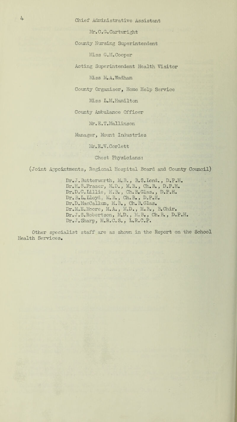 Chief Administrative Assistant k Mr. C. G-. Cartw/right County Nursing Superintendent Miss G.M.Cooper Acting Superintendent Health Visitor Miss M.A.Wadham County Organiser, Home Help Service Mss L.M.Hamilton County Ambulance Officer Mr. E. T.Mallinson Manager, Mount Industries Mr.E.W. Corlett Chest Physicians: (Joint Appointments, Regional Hospital Board and County Council) Dr. J.Butter-worth, M.B., B.S.Lond. , D.P.H. Dr.H. S.Fraser, M.D., M.B., Ch.B., D.P.H. Dr.D.C.Lillie, M.B., Ch.B.Glas. , D.P.H. Dr. B. L, Lloyd, M.B., Ch.B., D.P.H. Dr.D.MacCallum, M.B., Ch.B.Glas. Dr.M.E.Moore, M. A. , M.D., M.B., B.Chir. Dr. J.S.Robertson, M.D., M.B,, Ch.B., D.P.H. Dr.J.Sharp, M.R.C.S., L.R.C.P. Other specialist staff are as shown in the Report on the School Health Services.