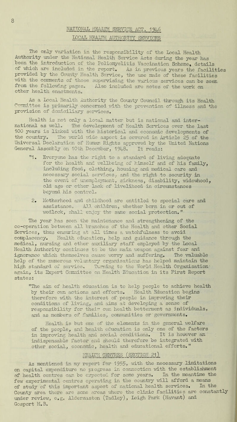 NATIONAL HEALTH SERVICE ACT. 1 946 LOCAL HEALTH AUTHORITY SERVICES The only variation in the responsibility of the Local Health Authority under the National Health Service Acts during the year has been the introduction of the Poliomyelitis Vaccination Scheme, details of which are included in the report. As in previous years the facilities provided by the County Health Service, the use made of these facilities with the comments of those supervising the various services can be seen from the following pages. Also included are notes of the work on other health enactments. As a Local Health Authority the County Council through its Health Committee is primarily concerned with the prevention of illness and the provision of domiciliary services. Health is not only a local matter but is national and inter- national as well. The development of Health Services over the last 100 years is linked with the historical and economic developments of the country. The world wide aspect is covered in Article 25 of the Universal Declaration of Human. Rights approved by the United Nations General Assembly on 10th December, 194-8* It reads: ”1. Everyone has the right to a. standard of living adequate for the health and wellbeing of himself and of his family, including food, clothing, housing and medical care and necessary social services, and the right to security in the event of unemployment, sickness, disability, widowhood, old age or other lack of livelihood in circumstances beyond his control. 2. Motherhood and childhood are entitled to special care and assistance. All children, whether born in or out of wedlock, shall enjoy the same social protection. The year has seen the maintenance and strengthening of the co-operation between all branches of the Health and other Social Services, thus ensuring at all times a watchfulness to avoid complacency. Health education, help and guidance through the medical, nursing and other auxiliary staff employed by the Local Health Authority continues to be the main weapon against fear and ignorance which themselves cause 'worry and suffering. The valuable help of the numerous voluntary organisations has helped maintain the high standard of service. Turning to the Yforld Health Organisation' again, its Expert Committee on Health Education in its First Report states: The aim of health education is to help people to achieve health by their own actions and efforts. Health Education begins therefore with the interest of people in improving their conditions of living, and aims at developing a sense of responsibility for their own health betterment as Individuals, and as members of families, communities or governments. Health is but one of the elements in the general welfare of the people, and health education is only one of the factors in improving health and social conditions. It is however an indispensable factor and should therefore be integrated with other social, economic, health and educational efforts. HEALTH CENTRES (SECTION 21) As mentioned in my report for 1955> with the necessary limitations on capital expenditure no pi ogress in connection with the establishment of health centres can be expected for some years. In the meantime the few experimental centres operating in the country will afford a means of study of this important aspect of national health services. In the County area there are some areas where the clinic facilities are constantly under review, e,gc Aldermaston (Tadley), Leigh Park (Havant) and Gosport M.B.