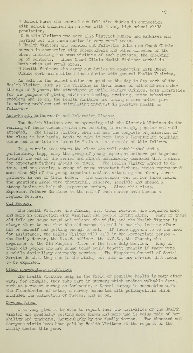 1 School Nurse who carried out full-time duties in connection ■with school children in an area with a very high school child population, 10 Health Visitors who we re also District Nurses and Midwives and carried out the three duties in very rural areas. 4 Health Visitors who carried out full-time duties as Chest Clinic nurses in connection with Tuberculosis and other diseases of the chest including the home visiting of such patients, the checking up of contacts. These Chest Clinic Health Visitors worked in both urban and rural areas, 3 Health Visitors who carry out duties in connection with Chest Clinic work and combined these duties with general Health Visiting. As well as the normal duties accepted as the day-to-day work of the Health Visitor, such as the visiting in their homes of all children under the age of 5 years, the attendance at Child Welfare Clinics, both activities for the purpose of giving advice on feeding, training, minor behaviour problems and so on, the Health Visitors are taking a more active paid: in solving problems and stimulating interest in positive health as follows * - Ante-Natal, Mothcrcraft and Relaxation Classes The Health Visitors are co-operating with the District Midwives in the running of those classes which are becoming increasingly popular and well attended. The Health Visitor, when she has the complete organisation of the class in her hands, tends to make it more into a Parentcraft teaching class and less into an exercise class - an example of this follows. In a certain area where the class was well established and a particularly happy one, the group of young expectant mothers got together towards the end of the series and almost •unanimously demanded that a class for expectant fathers should be given. The Health Visitor agreed to do this, and one evening a group of jroung expectant fathers, which represented more than 50% of the young expectant mothers attending the class, fore- gathered in one of their homes. The discussion went on for three hours. The questions asked were thoughtful, sincere, sensible and showed a strong desire to help the expectant mother. Since this class, Expectant Fathers Sessions at the end of each series have become a regular feature. Old People. The Health Visitors are finding that their services are required more and more in connection with visiting old people living alone. Many of these old folk are house bound and welcome the visit, and the Health Visitor is always alert to see that the old person is well in health, looking after him or herself and getting enough to eat. If there appears to be the need for assistance, the Health Visitor will call in the appropriate person - the family doctor, the N.A.B. officer, the Yf.V.S., the Church, the organiser of the Old Peoples' Clubs or the Home Help Service. Many of these old people who are house bound would benefit greatly if there were a mobile domiciliary chiropody service. The Hampshire Council of Social Service do what they can in the field, but this is one service that needs to be expanded. Other non-routine activities The Health Visitors help in the field of positive health in many other ways, for example, they take part in surveys which produce valuable data, such as a recent survey on Leukaemia, a Dental survey in connection with the fluoridation of water, a survey connected with poliomyelitis ’which included the collection of faeces, and so on. Co-operation. I am very glad to be able to report that the activities of the Health Visitor are gradually getting more known and more use is being made of her ability and training, particularly by the family doctor. Two thousand and fortyone visits have been paid by Health Visitors at the request of the family doctor this year.