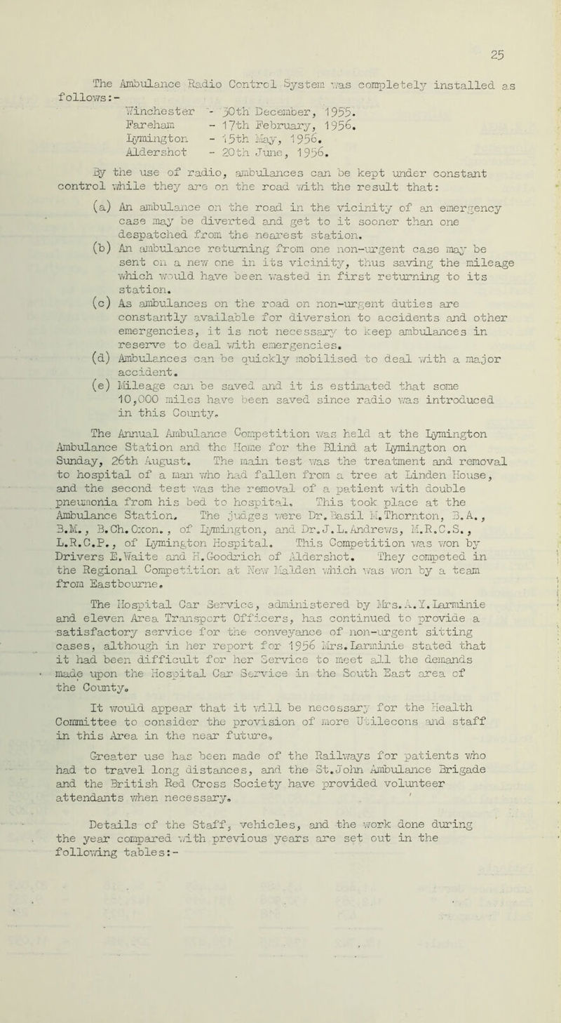 The Ambulance Radio Control System vas completely installed as follows:- Winchester - 30th December, 1955. Fareham - 17th February, 1955. Lymington - 15th May, 1956. Aldershot - 20th June, 1956. By the use of radio, ambulances can be kept under constant control while they are on the road with the result that: (a) An ambulance on the road in the vicinity of an emergency case may be diverted and get to it sooner than one despatched from the nearest station. (b) An ambulance returning from one non-urgent case may be sent on a new one in its vicinity, thus saving the mileage which would have been wasted in first returning to its station. (c) As ambulances on the road on non-urgent duties are constantly available for diversion to accidents and other emergencies, it is not necessary to keep ambulances in reserve to deal with emergencies. (d) Ambul ances can be quickly mobilised to deal with a major accident. (e) Mileage can be saved and it is estimated that some 10,000 miles have been saved since radio was introduced in this County, The Annual Ambulance Competition was held at the Lymington Ambulance Station and the Home for the Blind at Lymington on Sunday, 26th August. The main test was the treatment and removal to hospital of a man who had fallen from a tree at Linden House, and the second test was the removal of a patient with double pneumonia from his bed to hospital. This took place at the Ambulance Station, The judges were Dr,Basil M,Thornton, 3.A., 3.M., B.Ch. Oxon. , of Lymington, and Dr. J.L. Andrews, M.R.C.S., L.R.C.P., of Lymington Hospital. This Competition was won by Drivers E.Waite and hi.Goodrich of Aldershot. They competed in the Regional Competition at New Malden which was won by a team from Eastbourne, The Hospital Car Service, administered by Mrs.A.Y.Larminie and eleven Area Transport Officers, has continued to provide a •satisfactory service for the conveyance of non-urgent sitting cases, although in her report for 1956 Mrs.Larminie stated that it had been difficult for her Service to meet all the demands made upon the Hospital Car Service in the South East area of the County. It would appear that it will be necessary for the Health Committee to consider the provision of more Utilecons and staff in this Area in the near future. Greater use has been made of the Railways for patients who had to travel long distances, and the St.John Ambulance Brigade and the British Red Cross Society have provided volunteer attendants when necessary. Details of the Staff, vehicles, and the work done during the year compared with previous years are set out in the following tables:-