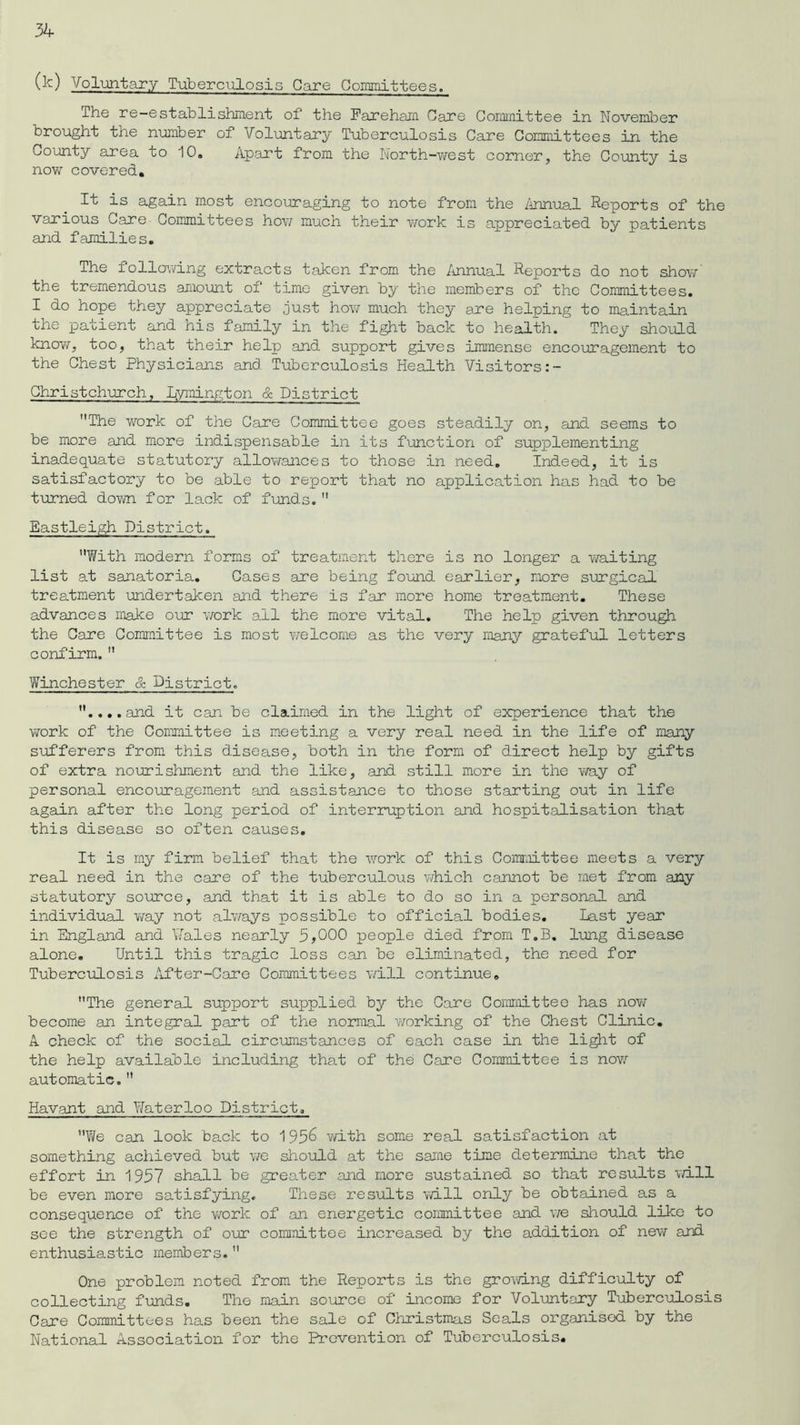 (k) Voluntary Tuberculosis Care Committees. The re-establishment of the Fareham Care Committee in November brought the number of Voluntary Tuberculosis Care Committees in the County area to 10, Apart from the North-west corner, the County is now covered. It is again most encouraging to note from the Annual Reports of the various Care Committees how much their work is appreciated by patients and families. The following extracts taken from the Annual Reports do not show the tremendous amount of time given by the members of the Committees. I do hope they appreciate just how much they are helping to maintain the patient and his family in the fight back to health. They should know, too, that their help and support gives immense encouragement to the Chest Physicians and Tuberculosis Health Visitors Christchurch, Lymington & District The work of the Care Committee goes steadily on, and seems to be more and more indispensable in its function of supplementing inadequate statutory allowances to those in need. Indeed, it is satisfactory to be able to report that no application has had to be turned down for lack of funds. Eastleigh District. With modern forms of treatment there is no longer a waiting list at sanatoria. Cases are being found earlier, more surgical treatment undertaken and there is far more home treatment. These advances make our work all the more vital. The help given through the Care Committee is most welcome as the very many grateful letters confirm.  Winchester & District. ....and it can be claimed in the light of experience that the work of the Committee is meeting a very real need in the life of many sufferers from this disease, both in the form of direct help by gifts of extra nourishment and the like, and still more in the way of personal encouragement and assistance to those starting out in life again after the long period of interruption and hospitalisation that this disease so often causes. It is my firm belief that the work of this Committee meets a very real need in the care of the tuberculous which cannot be met from any statutory source, and that it is able to do so in a personal and individual way not always possible to official bodies. Last year in England and Wales nearly 3,000 people died from T.B. lung disease alone. Until this tragic loss can be eliminated, the need for Tuberculosis After-Care Committees will continue, The general support supplied by the Care Committee has now become an integral part of the normal working of the Chest Clinic. A check of the social circumstances of each case in the light of the help available including that of the Care Committee is now automatic.  Havant and Waterloo District. We can look back to 195& with some real satisfaction at something achieved but we should at the same time determine that the effort in 1957 shall be greater and more sustained so that results will be even more satisfying. These results will only be obtained as a consequence of the work of an energetic committee and we should like to see the strength of our committee increased by the addition of new and enthusiastic members. One problem noted from the Reports is the growing difficulty of collecting funds. The main source of income for Voluntary Tuberculosis Care Committees has been the sale of Christmas Seals organised by the National Association for the Prevention of Tuberculosis.