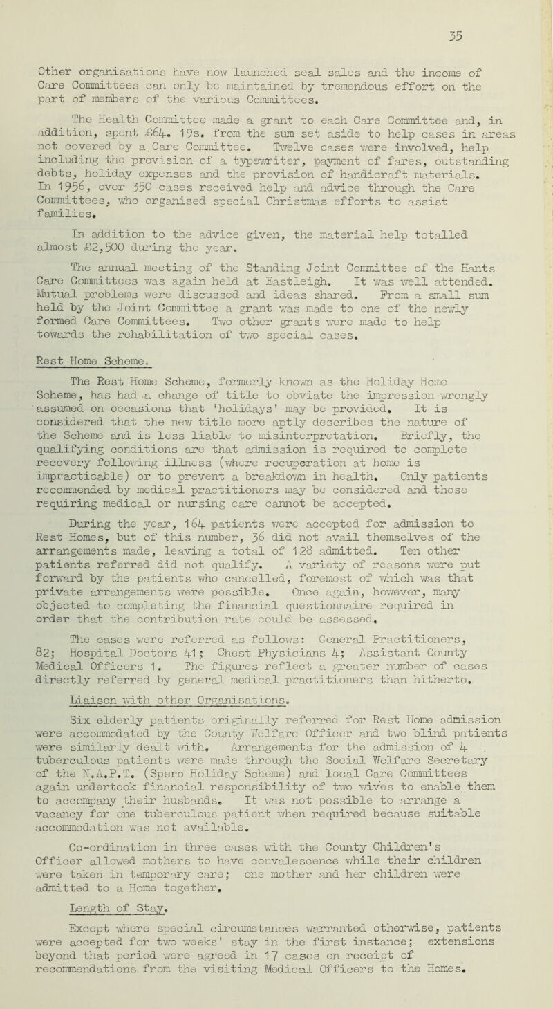 Other organisations have now launched seal sales and the income of Care Committees can only be maintained by tremendous effort on the part of members of the various Committees. The Health Committee made a grant to each Care Committee and, in addition, spent £64. 19s. from the sum set aside to help cases in areas not covered by a.Care Committee. Twelve cases were involved, help including the provision of a typewriter, payment of fares, outstanding debts, holiday expenses and the provision of handicraft materials. In 1956, over 350 cases received help and advice through the Care Committees, who organised special Christmas efforts to assist families. In addition to the advice given, the material help totalled almost £2,500 during the year. The annual meeting of the Standing Joint Committee of the Hants Care Committees was again held at Eastleigh. It was well attended. Mutual problems were discussed and ideas shared. Prom a small sum held by the Joint Committee a grant was made to one of the newly formed Care Committees. Two other grants were made to help towards the rehabilitation of two special cases. Rest Home Scheme0 The Rest Home Scheme, formerly known as the Holiday Home Scheme, has had-a change of title to obviate the impression wrongly assumed on occasions that 'holidays' may be provided. It is considered that the new title more aptly describes the nature of the Scheme and is less liable to misinterpretation. Briefly, the qualifying conditions are that admission is required to complete recovery f ollov.'ing illness (where recuperation at home is impracticable) or to prevent a breakdown in health. Only patients recommended by medical practitioners may be considered and those requiring medical or nursing care cannot be accepted. During the year, 164- patients v/ere accepted for admission to Rest Homes, but of this number, 36 did not avail themselves of the arrangements made, leaving a total of 128 admitted. Ten other patients referred did not qualify. A variety of reasons were put forward by the patients who cancelled, foremost of which was that private arrangements were possible. Once again, however, many objected to completing the financial questionnaire required in order that the contribution rate could be assessed. The cases were referred as follows: General Practitioners, 82; Hospital Doctors 41 ; Chest Physicians 4; Assistant County Medical Officers 1. The figures reflect a greater number of cases directly referred by general medical practitioners than hitherto. Liaison with other Organisations. Six elderly patients originally referred for Rest Home admission were accommodated by the County Welfare Officer and two blind patients were similarly dealt with. Arrangements for the admission of 4 tuberculous patients were made through the Social Welfare Secretary of the N.A.P.T. (Spero Holiday Scheme) and local Care Committees again undertook financial responsibility of two wives to enable them to accompany their husbands. It was not possible to arrange a vacancy for one tuberculous patient when required because suitable accommodation was not available. Co-ordination in three cases with the County Children's Officer allowed mothers to have convalescence while their children were taken in temporary care; one mother and her children were admitted to a Home together. Length of Stay. Except where special circumstances warranted otherwise, patients were accepted for two weeks' stay in the first instance; extensions beyond that period were agreed in 17 cases on receipt of recommendations from the visiting Medical Officers to the Homes.