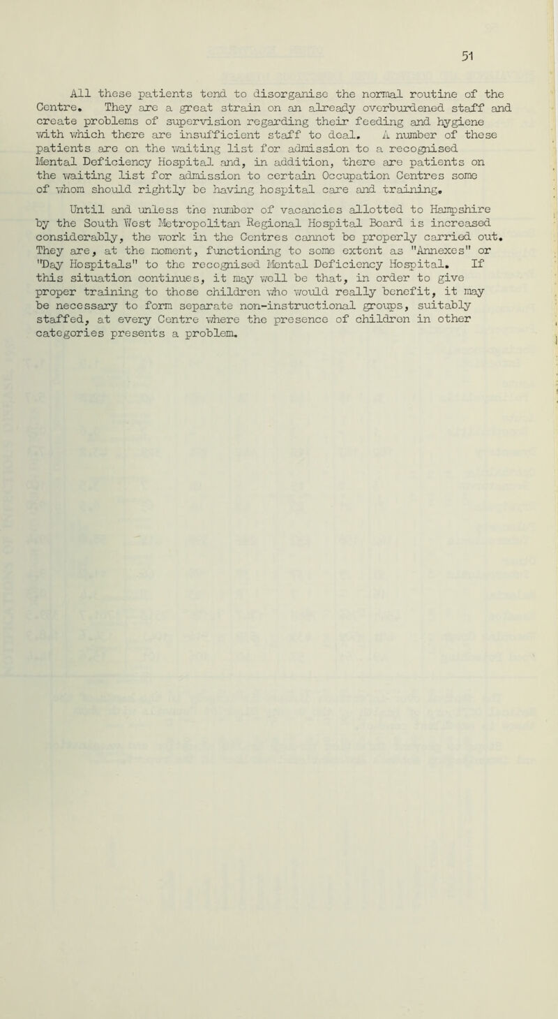 All these patients tend to disorganise the normal routine of the Centre. They are a great strain on an already overburdened staff and create problems of supervision regarding their feeding and hygiene with which there are insufficient staff to deal. A number of these patients are on the waiting list for admission to a recognised Mental Deficiency Hospita3. and, in addition, there are patients on the waiting list for admission to certain Occupation Centres some of whom should rightly be having hospital care and training. Until and unless the number of vacancies allotted to Hampshire by the South West Metropolitan Regional Hospital Board is increased considerably, the work in the Centres cannot be properly carried out. They are, at the moment, functioning to some extent as Annexes or Day Hospitals to the recognised Mental Deficiency Hospital. If this situation continues, it may well be that, in order to give proper training to those children who would really benefit, it may be necessary to form separate non-instruetional groups, suitably staffed, at every Centre where the presence of children in other categories presents a problem.