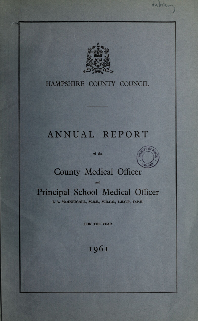 HAMPSHIRE COUNTY COUNCIL ANNUAL REPORT County Principal School Medical Officer I. A. MacDOUGALL, M.R.C.S., L.R.C.P., D.P.H. FOR THE YEAR 1961