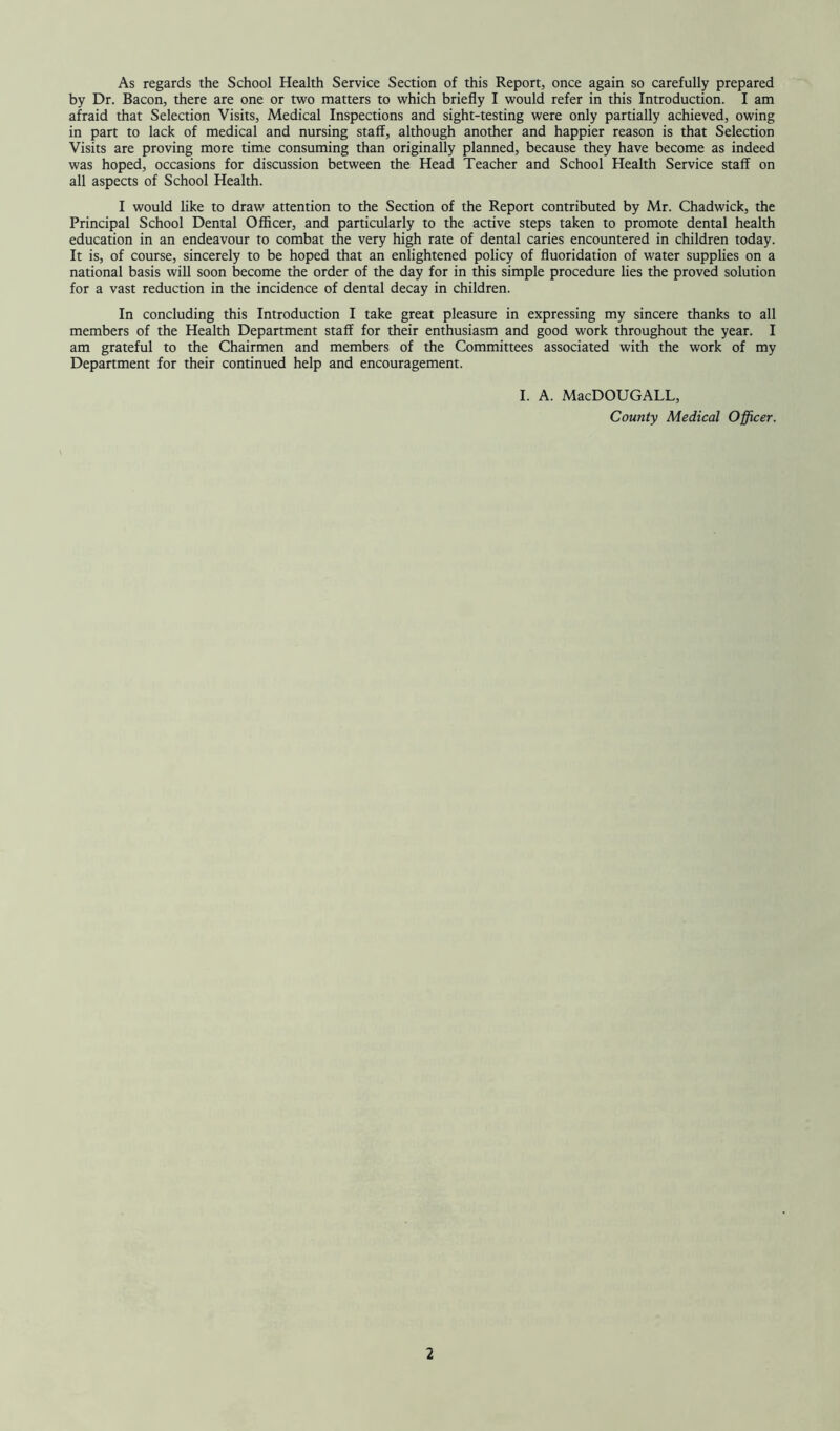 As regards the School Health Service Section of this Report, once again so carefully prepared by Dr. Bacon, there are one or two matters to which briefly I would refer in this Introduction. I am afraid that Selection Visits, Medical Inspections and sight-testing were only partially achieved, owing in part to lack of medical and nursing staff, although another and happier reason is that Selection Visits are proving more time consuming than originally planned, because they have become as indeed was hoped, occasions for discussion between the Head Teacher and School Health Service staff on all aspects of School Health. I would like to draw attention to the Section of the Report contributed by Mr. Chadwick, the Principal School Dental Officer, and particularly to the active steps taken to promote dental health education in an endeavour to combat the very high rate of dental caries encountered in children today. It is, of course, sincerely to be hoped that an enlightened policy of fluoridation of water supplies on a national basis will soon become the order of the day for in this simple procedure lies the proved solution for a vast reduction in the incidence of dental decay in children. In concluding this Introduction I take great pleasure in expressing my sincere thanks to all members of the Health Department staff for their enthusiasm and good work throughout the year. I am grateful to the Chairmen and members of the Committees associated with the work of my Department for their continued help and encouragement. I. A. MacDOUGALL, County Medical Officer.