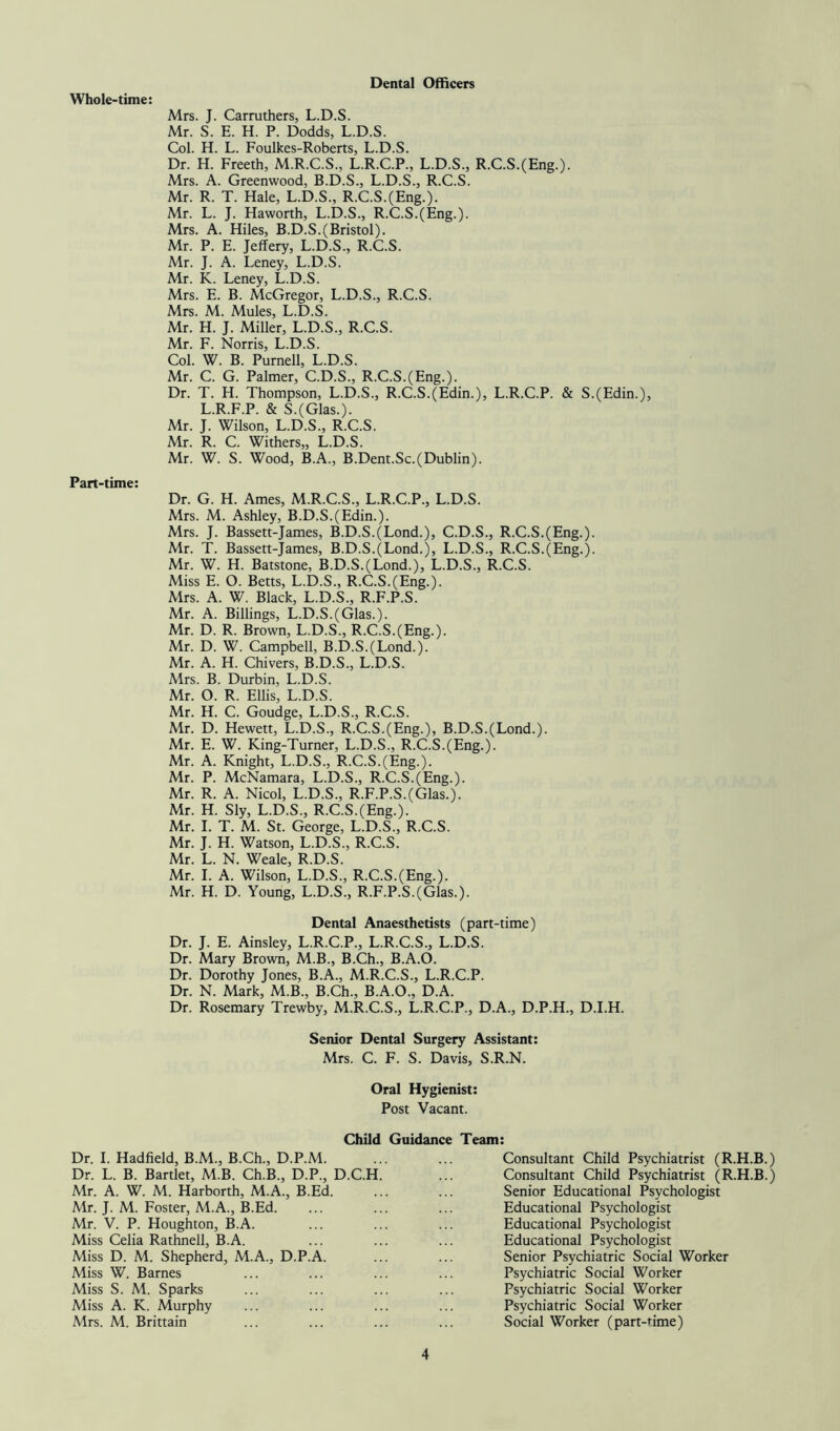 Whole-time: Dental Officers Mrs. J. Carruthers, L.D.S. Mr. S. E. H. P. Dodds, L.D.S. Col. H. L. Foulkes-Roberts, L.D.S. Dr. H. Freeth, M.R.C.S., L.R.C.P., L.D.S., R.C.S.(Eng.). Mrs. A. Greenwood, B.D.S., L.D.S., R.C.S. Mr. R. T. Hale, L.D.S., R.C.S.(Eng.). Mr. L. J. Haworth, L.D.S., R.C.S.(Eng.). Mrs. A. Hiles, B.D.S.(Bristol). Mr. P. E. Jeffery, L.D.S., R.C.S. Mr. J. A. Leney, L.D.S. Mr. K. Leney, L.D.S. Mrs. E. B. McGregor, L.D.S., R.C.S. Mrs. M. Mules, L.D.S. Mr. H. J. Miller, L.D.S., R.C.S. Mr. F. Norris, L.D.S. Col. W. B. Purnell, L.D.S. Mr. C. G. Palmer, C.D.S., R.C.S.(Eng.). Dr. T. H. Thompson, L.D.S., R.C.S.(Edin.), L.R.C.P. & S.(Edin.), L.R.F.P. & S.(Glas.). Mr. J. Wilson, L.D.S., R.C.S. Mr. R. C. Withers,, L.D.S. Mr. W. S. Wood, B.A., B.Dent.Sc.(Dublin). Part-time: Dr. G. H. Ames, M.R.C.S., L.R.C.P., L.D.S. Mrs. M. Ashley, B.D.S.(Edin.). Mrs. J. Bassett-James, B.D.S.(Lond.), C.D.S., R.C.S.(Eng.). Mr. T. Bassett-James, B.D.S.(Lond.), L.D.S., R.C.S.(Eng.). Mr. W. H. Batstone, B.D.S.(Lond.), L.D.S., R.C.S. Miss E. O. Betts, L.D.S., R.C.S.(Eng.). Mrs. A. W. Black, L.D.S., R.F.P.S. Mr. A. Billings, L.D.S.(Glas.). Mr. D. R. Brown, L.D.S., R.C.S.(Eng.). Mr. D. W. Campbell, B.D.S.(Lond.). Mr. A. H. Chivers, B.D.S., L.D.S. Mrs. B. Durbin, L.D.S. Mr. O. R. Ellis, L.D.S. Mr. H. C. Goudge, L.D.S., R.C.S. Mr. D. Hewett, L.D.S., R.C.S.(Eng.), B.D.S.(Lond.). Mr. E. W. King-Turner, L.D.S., R.C.S.(Eng.). Mr. A. Knight, L.D.S., R.C.S.(Eng.). Mr. P. McNamara, L.D.S., R.C.S.(Eng.). Mr. R. A. Nicol, L.D.S., R.F.P.S.(Glas.). Mr. H. Sly, L.D.S., R.C.S.(Eng.). Mr. I. T. M. St. George, L.D.S., R.C.S. Mr. J. H. Watson, L.D.S., R.C.S. Mr. L. N. Weale, R.D.S. Mr. I. A. Wilson, L.D.S., R.C.S.(Eng.). Mr. H. D. Young, L.D.S., R.F.P.S.(Glas.). Dental Anaesthetists (part-time) Dr. J. E. Ainsley, L.R.C.P., L.R.C.S., L.D.S. Dr. Mary Brown, M.B., B.Ch., B.A.O. Dr. Dorothy Jones, B.A., M.R.C.S., L.R.C.P. Dr. N. Mark, M.B., B.Ch., B.A.O., D.A. Dr. Rosemary Trewby, M.R.C.S., L.R.C.P., D.A., D.P.H., D.I.H. Senior Dental Surgery Assistant: Mrs. C. F. S. Davis, S.R.N. Oral Hygienist: Post Vacant. Child Guidance Team: Dr. I. Hadfield, B.M., B.Ch., D.P.M. Dr. L. B. Bartlet, M.B. Ch.B., D.P., D.C.H Mr. A. W. M. Harborth, M.A., B.Ed. Mr. J. M. Foster, M.A., B.Ed. Mr. V. P. Houghton, B.A. Miss Celia Rathnell, B.A. Miss D. M. Shepherd, M.A., D.P.A. Miss W. Barnes Miss S. M. Sparks Miss A. K. Murphy Mrs. M. Brittain Consultant Child Psychiatrist (R.H.B.) Consultant Child Psychiatrist (R.H.B.) Senior Educational Psychologist Educational Psychologist Educational Psychologist Educational Psychologist Senior Psychiatric Social Worker Psychiatric Social Worker Psychiatric Social Worker Psychiatric Social Worker Social Worker (part-time)