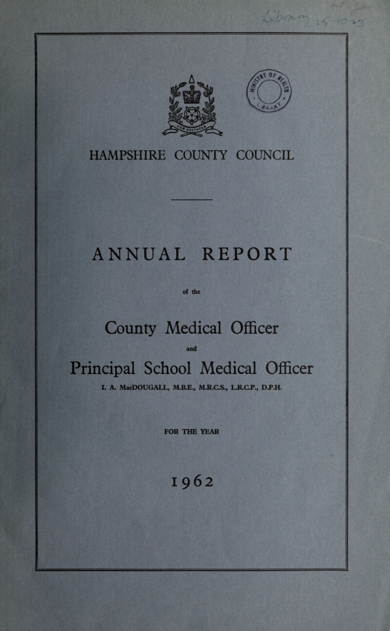 HAMPSHIRE COUNTY COUNCIL ANNUAL REPORT of the County Medical Officer and Principal School Medical Officer I. A. MacDOUGALL, M.B.E., M.R.C.S., L.R.C.P., D.P.H. FOR THE YEAR 1962