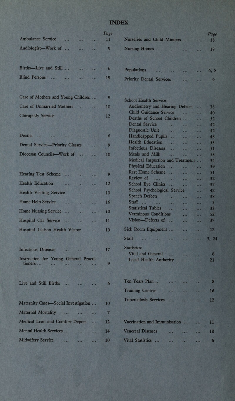 INDEX Page Ambulance Service 11 Audiologist—Work of ... ... ... 9 Births—Live and Still ... ... ... 6 Blind Persons 19 Care of Mothers and Young Children ... 9 Care of Unmarried Mothers 10 Chiropody Service 12 Deaths 6 Dental Service—Priority Classes ... 9 Diocesan Councils—Work of 10 Hearing Test Scheme 9 Health Education 12 Health Visiting Service 10 Home Help Service 16 Home Nursing Service 10 Hospital Car Service 11 Hospital Liaison Health Visitor ... 10 Infectious Diseases 17 Instruction for Young General Practi- tioners 9 Live and Still Births ... ... ... 6 Maternity Cases—Social Investigation ... 10 Maternal Mortality 7 Medical Loan and Comfort Depots ... 12 Mental Health Services 14 Midwifery Service 10 Page Nurseries and Child Minders 18 Nursing Homes ... 18 Populations 6, 8 Priority Dental Services 9 School Health Service: Audiometry and Hearing Defects ... 38 Child Guidance Service ... ... 40 Deaths of School Children 52 Dental Service 42 Diagnostic Unit 42 Handicapped Pupils 48 Health Education ... 53 Infectious Diseases 51 Meals and Milk 53 Medical Inspection and Treatment ... 34 Physical Education 39 Rest Home Scheme 51 Review of 32 School Eye Clinics 37 School Psychological Service ... 42 Speech Defects 38 Staff 3 Statistical Tables 33 Verminous Conditions 52 Vision—Defects of 37 Sick Room Equipment 12 Staff 3, 24 Statistics: Vital and General 6 Local Health Authority 21 Ten Years Plan ■ 8 Training Centres 16 Tuberculosis Services 12 Vaccination and Immunisation ... 11 Venereal Diseases 18 Vital Statistics 6