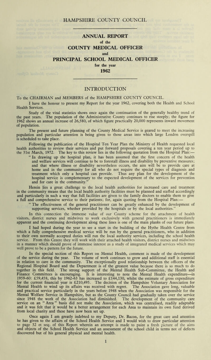 ANNUAL REPORT of the COUNTY MEDICAL OFFICER and PRINCIPAL SCHOOL MEDICAL OFFICER for the year 1962 INTRODUCTION To the CHAIRMAN and MEMBERS of the HAMPSHIRE COUNTY COUNCIL. I have the honour to present my Report for the year 1962, covering both the Health and School Health Services. Study of the vital statistics shows once again the continuation of the generally healthy trend of the past years. The population of the Administrative County continues to rise steeply; the figure for 1962 shows an annual increase of 26,580, of which figure practically 20,000 represents inward movement of population. The present and future planning of the County Medical Service is geared to meet the increasing population and particular attention is being given to those areas into which large London overspill is scheduled to take place. Following the publication of the Hospital Ten Year Plan the Ministry of Health requested local health authorities to review their services and put forward proposals covering a ten year period up to the 31st March, 1972. The key to this review lies in the following quotation from the Hospital Plan:— “ In drawing up the hospital plan, it has been assumed that the first concern of the health and welfare services will continue to be to forestall illness and disability by preventive measures; and that where illness or disability nevertheless occurs, the aim will be to provide care at home and in the community for all who do not require the special types of diagnosis and treatment which only a hospital can provide. Thus any plan for the development of the hospital service is complementary to the expected development of the services for prevention and for care in the community.” Herein lies a great challenge to the local health authorities for increased care and treatment in the community means that the local health authority facilities must be planned and staffed accordingly and particularly in such a way that full facilities are given to the family doctors to enable them to give a full and comprehensive service to their patients; for, again quoting from the Hospital Plan:— “ The effectiveness of the general practitioner can be greatly enhanced by the development of supporting services, whether provided by the hospitals or by the local authorities.” In this connection the immense value of our County scheme for the attachment of health visitors, district nurses and midwives to work exclusively with general practitioners is immediately apparent and the continuing development along these lines is one of the main planks of our future plans. I had hoped during the year to see a start in the building of the Hythe Health Centre from which a fully comprehensive medical service will be run by the general practitioners, who in addition to their own normally accepted duties will run the local authority services, including the school health service. From this Centre they will work with their attached health visitors, district nurses and midwives in a manner which should prove of immense interest as a study of integrated medical services which may well prove to be a pattern for the future. In the special section of this Report on Mental Health, comment is made of the development of the service during the year. The volume of work continues to grow and additional staff is essential in relation to care in the community. The exceptionally good relationship between the officers of the Regional Hospital Board and the Department is of the greatest value because there is so much to do together in this field. The strong support of the Mental Health Sub-Committee, the Health and Finance Committees is encouraging. It is interesting to note the Mental Health expenditure—in 1959-60: £59,458, this by 1962-63 has increased to £144,130, whilst the estimate of gross expenditure for the current financial year is £210,495. The decision of the Hampshire Voluntary Association for Mental Health to wind up its affairs was received with regret. The Association gave long, valuable and practical service particularly in the years before 1948 when the Association was responsible for the Mental Welfare Service in Hampshire, but as the County Council had gradually taken over the service since 1948 the work of the Association had diminished. The development of the community care service on an “ Area ” basis did not make the Association, which was centralised, readily adaptable and it was felt that it would be a better arrangement for each Area to maintain its own fund derived from local charity and these have now been set up. Once again I am greatly indebted to my Deputy, Dr. Bacon, for the great care and attention he has given to the affairs of the School Health Service and I would wish to draw particular attention to page 32 et seq; of this Report wherein an attempt is made to paint a fresh picture of the aims and objects of the School Health Service and an assessment of the school child in terms not of defects discovered but of his general physical and mental health.