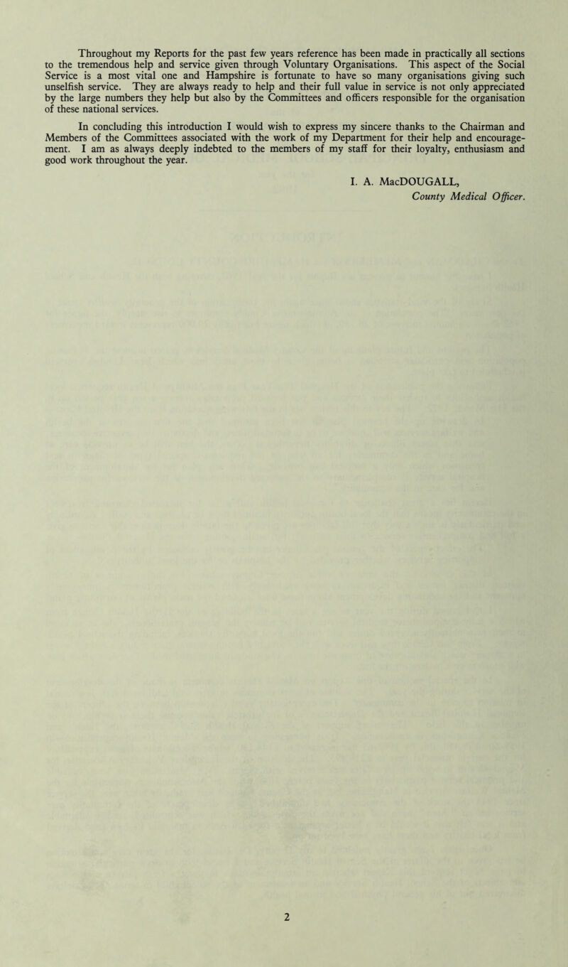 Throughout my Reports for the past few years reference has been made in practically all sections to the tremendous help and service given through Voluntary Organisations. This aspect of the Social Service is a most vital one and Hampshire is fortunate to have so many organisations giving such unselfish service. They are always ready to help and their full value in service is not only appreciated by the large numbers they help but also by the Committees and officers responsible for the organisation of these national services. In concluding this introduction I would wish to express my sincere thanks to the Chairman and Members of the Committees associated with the work of my Department for their help and encourage- ment. I am as always deeply indebted to the members of my staff for their loyalty, enthusiasm and good work throughout the year. I. A. MacDOUGALL, County Medical Officer.
