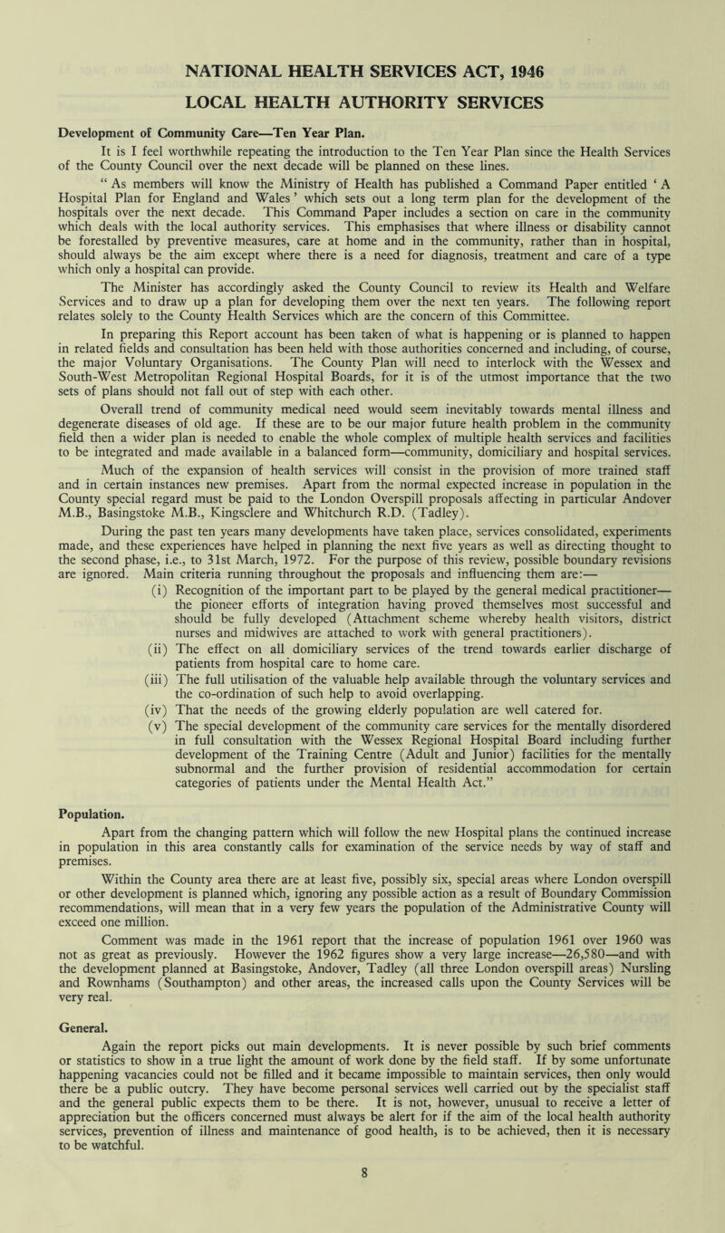 NATIONAL HEALTH SERVICES ACT, 1946 LOCAL HEALTH AUTHORITY SERVICES Development of Community Care—Ten Year Plan. It is I feel worthwhile repeating the introduction to the Ten Year Plan since the Health Services of the County Council over the next decade will be planned on these lines. “ As members will know the Ministry of Health has published a Command Paper entitled ‘ A Hospital Plan for England and Wales ’ which sets out a long term plan for the development of the hospitals over the next decade. This Command Paper includes a section on care in the community which deals with the local authority services. This emphasises that where illness or disability cannot be forestalled by preventive measures, care at home and in the community, rather than in hospital, should always be the aim except where there is a need for diagnosis, treatment and care of a type which only a hospital can provide. The Minister has accordingly asked the County Council to review its Health and Welfare Services and to draw up a plan for developing them over the next ten years. The following report relates solely to the County Health Services which are the concern of this Committee. In preparing this Report account has been taken of what is happening or is planned to happen in related fields and consultation has been held with those authorities concerned and including, of course, the major Voluntary Organisations. The County Plan will need to interlock with the Wessex and South-West Metropolitan Regional Hospital Boards, for it is of the utmost importance that the two sets of plans should not fall out of step with each other. Overall trend of community medical need would seem inevitably towards mental illness and degenerate diseases of old age. If these are to be our major future health problem in the community field then a wider plan is needed to enable the whole complex of multiple health services and facilities to be integrated and made available in a balanced form—community, domiciliary and hospital services. Much of the expansion of health services will consist in the provision of more trained staff and in certain instances new premises. Apart from the normal expected increase in population in the County special regard must be paid to the London Overspill proposals affecting in particular Andover M.B., Basingstoke M.B., Kingsclere and Whitchurch R.D. (Tadley). During the past ten years many developments have taken place, services consolidated, experiments made, and these experiences have helped in planning the next five years as well as directing thought to the second phase, i.e., to 31st March, 1972. For the purpose of this review, possible boundary revisions are ignored. Main criteria running throughout the proposals and influencing them are:— (i) Recognition of the important part to be played by the general medical practitioner— the pioneer efforts of integration having proved themselves most successful and should be fully developed (Attachment scheme whereby health visitors, district nurses and midwives are attached to work with general practitioners). (ii) The effect on all domiciliary services of the trend towards earlier discharge of patients from hospital care to home care. (iii) The full utilisation of the valuable help available through the voluntary services and the co-ordination of such help to avoid overlapping. (iv) That the needs of the growing elderly population are well catered for. (v) The special development of the community care services for the mentally disordered in full consultation with the Wessex Regional Hospital Board including further development of the Training Centre (Adult and Junior) facilities for the mentally subnormal and the further provision of residential accommodation for certain categories of patients under the Mental Health Act.” Population. Apart from the changing pattern which will follow the new Hospital plans the continued increase in population in this area constantly calls for examination of the service needs by way of staff and premises. Within the County area there are at least five, possibly six, special areas where London overspill or other development is planned which, ignoring any possible action as a result of Boundary Commission recommendations, will mean that in a very few years the population of the Administrative County will exceed one million. Comment was made in the 1961 report that the increase of population 1961 over 1960 was not as great as previously. However the 1962 figures show a very large increase—26,580—and with the development planned at Basingstoke, Andover, Tadley (all three London overspill areas) Nursling and Rownhams (Southampton) and other areas, the increased calls upon the County Services will be very real. General. Again the report picks out main developments. It is never possible by such brief comments or statistics to show in a true light the amount of work done by the field staff. If by some unfortunate happening vacancies could not be filled and it became impossible to maintain services, then only would there be a public outcry. They have become personal services well carried out by the specialist staff and the general public expects them to be there. It is not, however, unusual to receive a letter of appreciation but the officers concerned must always be alert for if the aim of the local health authority services, prevention of illness and maintenance of good health, is to be achieved, then it is necessary to be watchful.